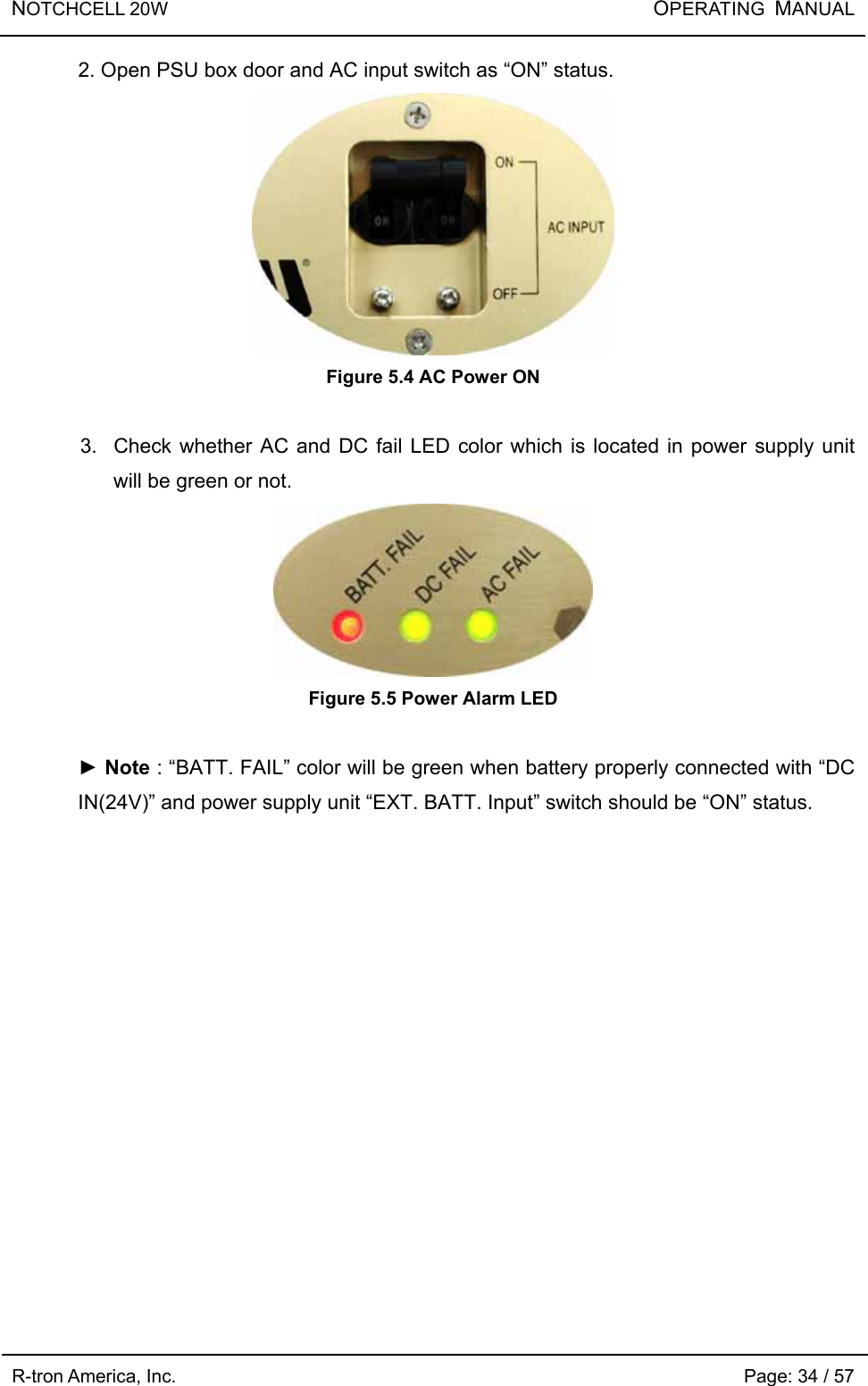 NOTCHCELL 20W                       OPERATING  MANUAL R-tron America, Inc.                                                             Page: 34 / 57 2. Open PSU box door and AC input switch as “ON” status.  Figure 5.4 AC Power ON  3.  Check whether AC and DC fail LED color which is located in power supply unit will be green or not.  Figure 5.5 Power Alarm LED  ► Note : “BATT. FAIL” color will be green when battery properly connected with “DC IN(24V)” and power supply unit “EXT. BATT. Input” switch should be “ON” status.    