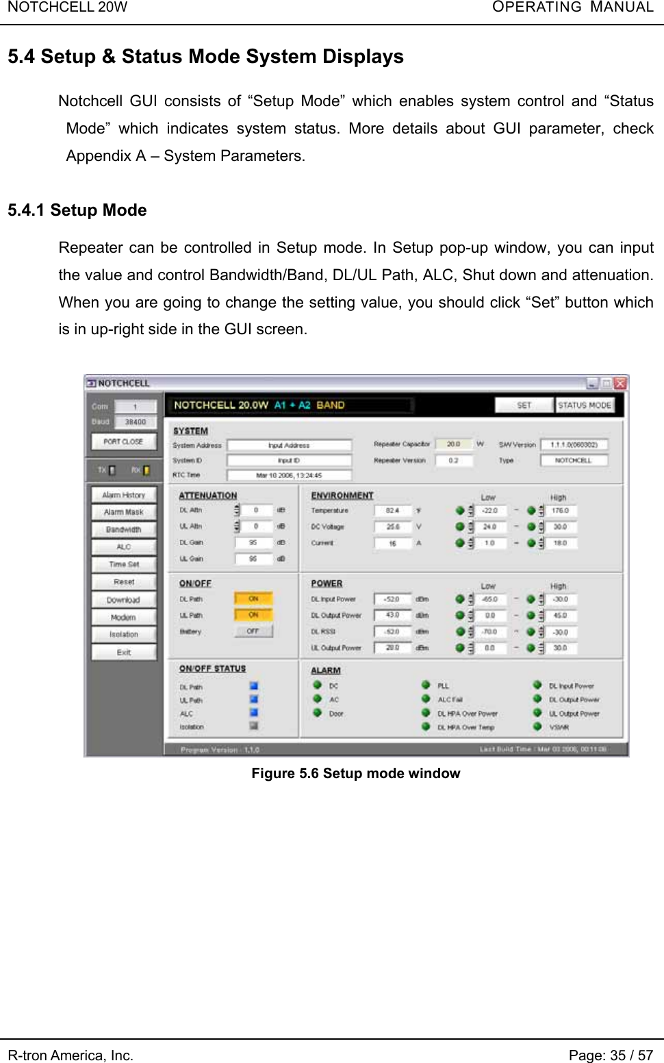 NOTCHCELL 20W          OPERATING  MANUAL R-tron America, Inc.                                                             Page: 35 / 57 5.4 Setup &amp; Status Mode System Displays  Notchcell GUI consists of “Setup Mode” which enables system control and “Status Mode” which indicates system status. More details about GUI parameter, check Appendix A – System Parameters.    5.4.1 Setup Mode  Repeater can be controlled in Setup mode. In Setup pop-up window, you can input the value and control Bandwidth/Band, DL/UL Path, ALC, Shut down and attenuation. When you are going to change the setting value, you should click “Set” button which is in up-right side in the GUI screen.   Figure 5.6 Setup mode window  