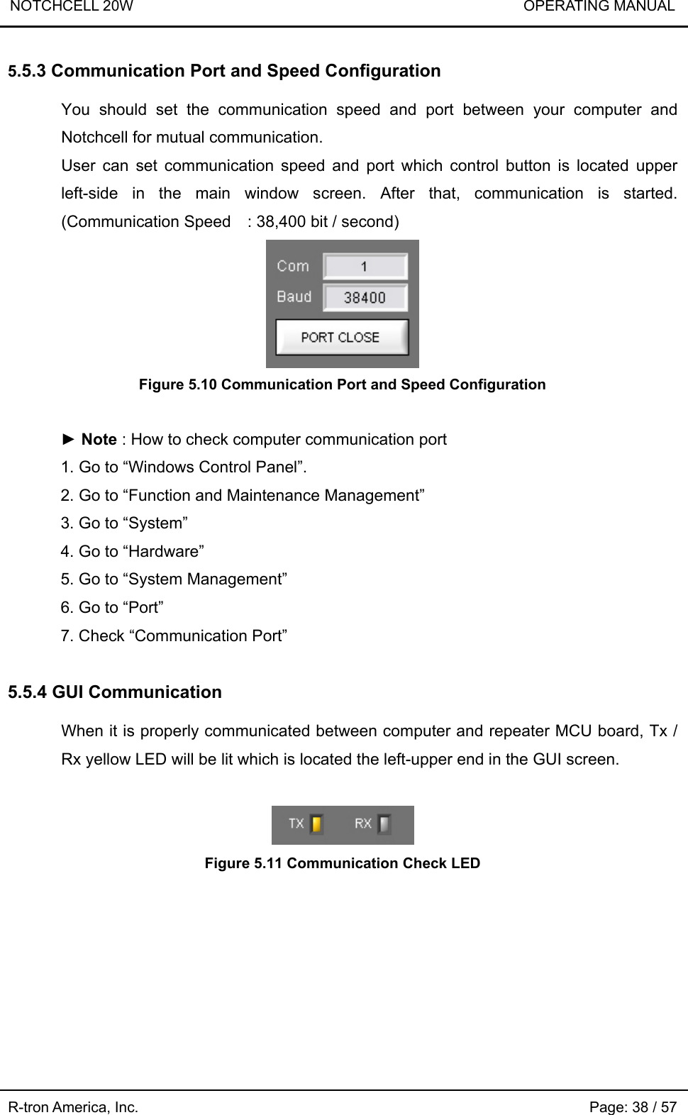 NOTCHCELL 20W                             OPERATING MANUAL R-tron America, Inc.                                                             Page: 38 / 57 5.5.3 Communication Port and Speed Configuration  You should set the communication speed and port between your computer and Notchcell for mutual communication. User can set communication speed and port which control button is located upper left-side in the main window screen. After that, communication is started. (Communication Speed    : 38,400 bit / second)  Figure 5.10 Communication Port and Speed Configuration  ► Note : How to check computer communication port 1. Go to “Windows Control Panel”. 2. Go to “Function and Maintenance Management” 3. Go to “System” 4. Go to “Hardware” 5. Go to “System Management” 6. Go to “Port” 7. Check “Communication Port”  5.5.4 GUI Communication  When it is properly communicated between computer and repeater MCU board, Tx / Rx yellow LED will be lit which is located the left-upper end in the GUI screen.    Figure 5.11 Communication Check LED 