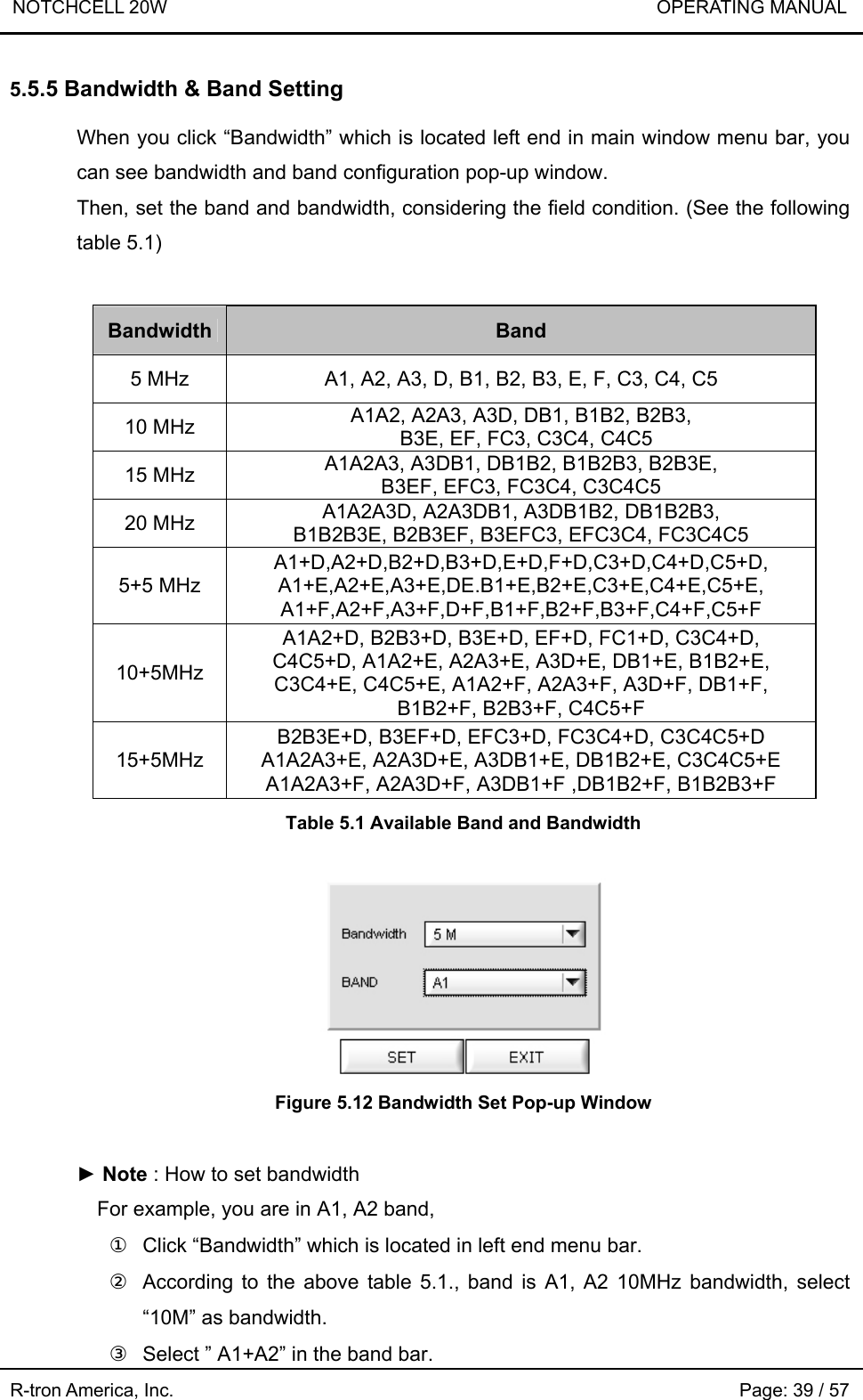 NOTCHCELL 20W                             OPERATING MANUAL R-tron America, Inc.                                                             Page: 39 / 57 5.5.5 Bandwidth &amp; Band Setting  When you click “Bandwidth” which is located left end in main window menu bar, you can see bandwidth and band configuration pop-up window.   Then, set the band and bandwidth, considering the field condition. (See the following table 5.1)  Bandwidth Band 5 MHz  A1, A2, A3, D, B1, B2, B3, E, F, C3, C4, C5 10 MHz  A1A2, A2A3, A3D, DB1, B1B2, B2B3,   B3E, EF, FC3, C3C4, C4C5 15 MHz  A1A2A3, A3DB1, DB1B2, B1B2B3, B2B3E, B3EF, EFC3, FC3C4, C3C4C5 20 MHz  A1A2A3D, A2A3DB1, A3DB1B2, DB1B2B3, B1B2B3E, B2B3EF, B3EFC3, EFC3C4, FC3C4C5 5+5 MHz A1+D,A2+D,B2+D,B3+D,E+D,F+D,C3+D,C4+D,C5+D, A1+E,A2+E,A3+E,DE.B1+E,B2+E,C3+E,C4+E,C5+E, A1+F,A2+F,A3+F,D+F,B1+F,B2+F,B3+F,C4+F,C5+F 10+5MHz A1A2+D, B2B3+D, B3E+D, EF+D, FC1+D, C3C4+D, C4C5+D, A1A2+E, A2A3+E, A3D+E, DB1+E, B1B2+E, C3C4+E, C4C5+E, A1A2+F, A2A3+F, A3D+F, DB1+F, B1B2+F, B2B3+F, C4C5+F 15+5MHz B2B3E+D, B3EF+D, EFC3+D, FC3C4+D, C3C4C5+D A1A2A3+E, A2A3D+E, A3DB1+E, DB1B2+E, C3C4C5+E A1A2A3+F, A2A3D+F, A3DB1+F ,DB1B2+F, B1B2B3+F  Table 5.1 Available Band and Bandwidth   Figure 5.12 Bandwidth Set Pop-up Window  ► Note : How to set bandwidth     For example, you are in A1, A2 band, ①  Click “Bandwidth” which is located in left end menu bar. ②  According to the above table 5.1., band is A1, A2 10MHz bandwidth, select “10M” as bandwidth. ③  Select ” A1+A2” in the band bar. 