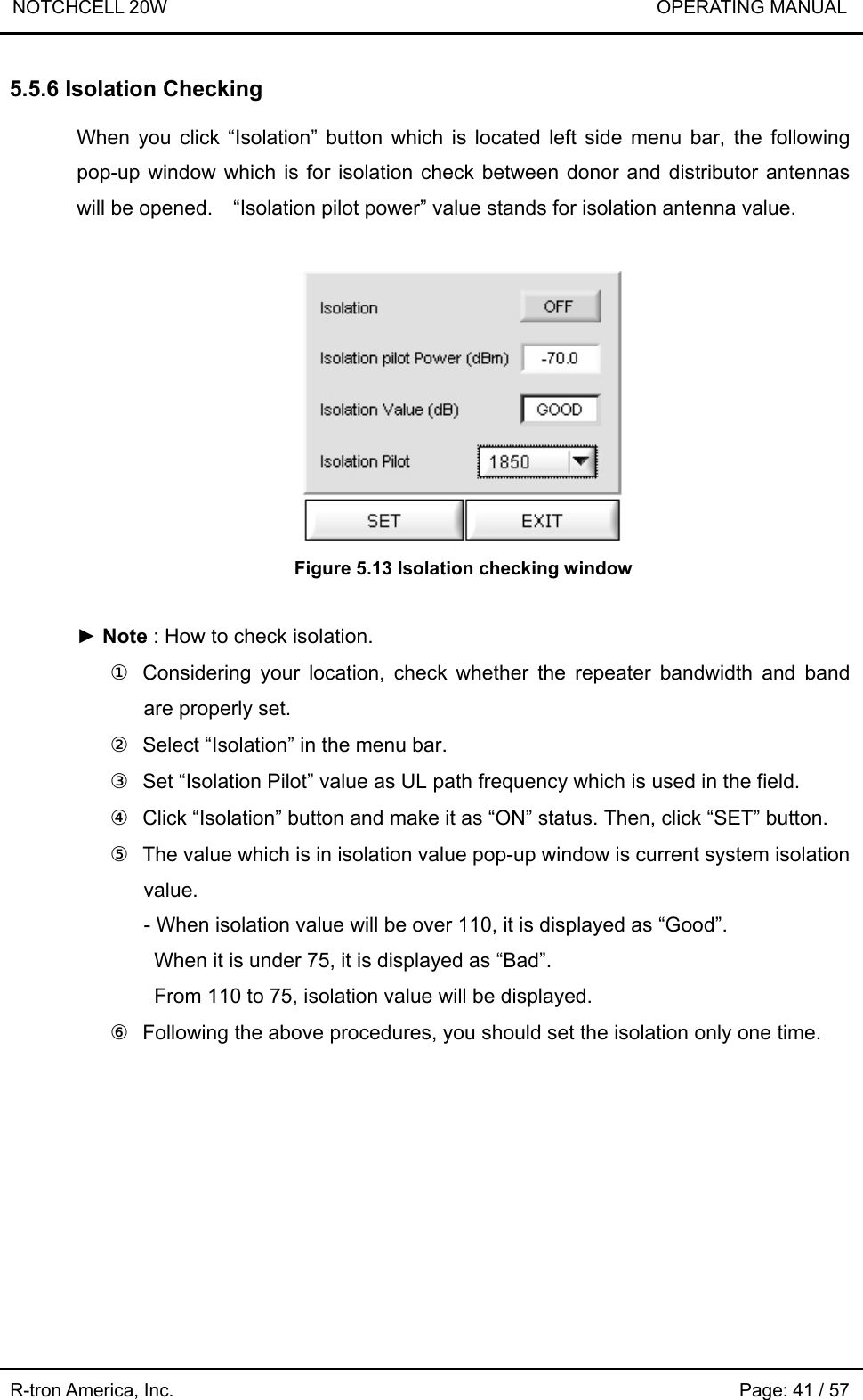 NOTCHCELL 20W                             OPERATING MANUAL R-tron America, Inc.                                                             Page: 41 / 57 5.5.6 Isolation Checking  When you click “Isolation” button which is located left side menu bar, the following pop-up window which is for isolation check between donor and distributor antennas will be opened.    “Isolation pilot power” value stands for isolation antenna value.   Figure 5.13 Isolation checking window  ► Note : How to check isolation. ①  Considering your location, check whether the repeater bandwidth and band are properly set. ②  Select “Isolation” in the menu bar. ③  Set “Isolation Pilot” value as UL path frequency which is used in the field.   ④  Click “Isolation” button and make it as “ON” status. Then, click “SET” button. ⑤  The value which is in isolation value pop-up window is current system isolation value. - When isolation value will be over 110, it is displayed as “Good”.   When it is under 75, it is displayed as “Bad”.   From 110 to 75, isolation value will be displayed. ⑥  Following the above procedures, you should set the isolation only one time.  