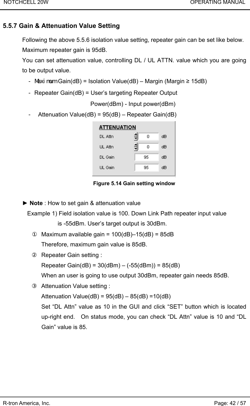 NOTCHCELL 20W                             OPERATING MANUAL R-tron America, Inc.                                                             Page: 42 / 57 5.5.7 Gain &amp; Attenuation Value Setting  Following the above 5.5.6 isolation value setting, repeater gain can be set like below.   Maximum repeater gain is 95dB. You can set attenuation value, controlling DL / UL ATTN. value which you are going to be output value. - Maximum Gain(dB) = Isolation Value(dB) – Margin (Margin ≥ 15dB) - Repeater Gain(dB) = User’s targeting Repeater Output   Power(dBm) - Input power(dBm) -  Attenuation Value(dB) = 95(dB) – Repeater Gain(dB)  Figure 5.14 Gain setting window  ► Note : How to set gain &amp; attenuation value Example 1) Field isolation value is 100. Down Link Path repeater input value   is -55dBm. User’s target output is 30dBm. ①  Maximum available gain = 100(dB)–15(dB) = 85dB Therefore, maximum gain value is 85dB. ②  Repeater Gain setting : Repeater Gain(dB) = 30(dBm) – (-55(dBm)) = 85(dB) When an user is going to use output 30dBm, repeater gain needs 85dB. ③  Attenuation Value setting :   Attenuation Value(dB) = 95(dB) – 85(dB) =10(dB) Set “DL Attn” value as 10 in the GUI and click “SET” button which is located up-right end.    On status mode, you can check “DL Attn” value is 10 and “DL Gain” value is 85.   