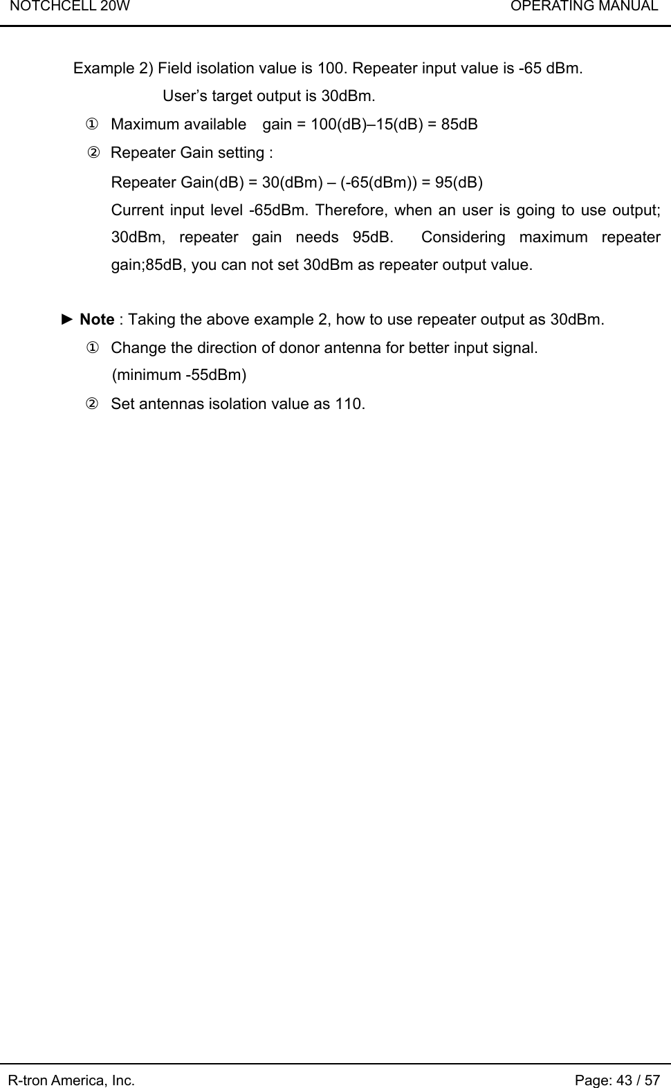 NOTCHCELL 20W                             OPERATING MANUAL R-tron America, Inc.                                                             Page: 43 / 57 Example 2) Field isolation value is 100. Repeater input value is -65 dBm.   User’s target output is 30dBm. ①  Maximum available    gain = 100(dB)–15(dB) = 85dB ②  Repeater Gain setting : Repeater Gain(dB) = 30(dBm) – (-65(dBm)) = 95(dB) Current input level -65dBm. Therefore, when an user is going to use output; 30dBm, repeater gain needs 95dB.  Considering maximum repeater gain;85dB, you can not set 30dBm as repeater output value.  ► Note : Taking the above example 2, how to use repeater output as 30dBm. ①  Change the direction of donor antenna for better input signal. (minimum -55dBm) ②  Set antennas isolation value as 110.  