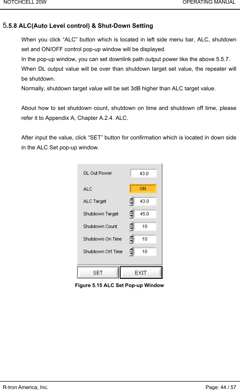 NOTCHCELL 20W                             OPERATING MANUAL R-tron America, Inc.                                                             Page: 44 / 57 5.5.8 ALC(Auto Level control) &amp; Shut-Down Setting  When you click “ALC” button which is located in left side menu bar, ALC, shutdown set and ON/OFF control pop-up window will be displayed. In the pop-up window, you can set downlink path output power like the above 5.5.7. When DL output value will be over than shutdown target set value, the repeater will be shutdown. Normally, shutdown target value will be set 3dB higher than ALC target value.  About how to set shutdown count, shutdown on time and shutdown off time, please refer it to Appendix A, Chapter A.2.4. ALC.  After input the value, click “SET” button for confirmation which is located in down side in the ALC Set pop-up window.   Figure 5.15 ALC Set Pop-up Window 