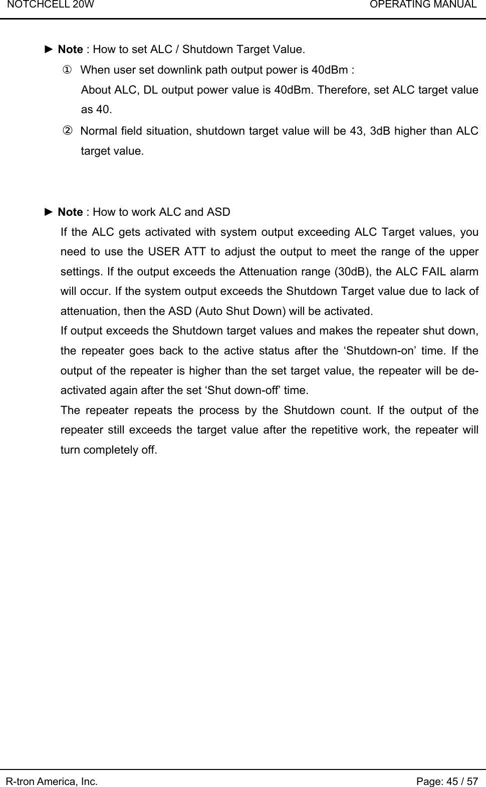 NOTCHCELL 20W                             OPERATING MANUAL R-tron America, Inc.                                                             Page: 45 / 57 ► Note : How to set ALC / Shutdown Target Value. ①  When user set downlink path output power is 40dBm :   About ALC, DL output power value is 40dBm. Therefore, set ALC target value as 40. ② Normal field situation, shutdown target value will be 43, 3dB higher than ALC target value.   ► Note : How to work ALC and ASD   If the ALC gets activated with system output exceeding ALC Target values, you need to use the USER ATT to adjust the output to meet the range of the upper settings. If the output exceeds the Attenuation range (30dB), the ALC FAIL alarm will occur. If the system output exceeds the Shutdown Target value due to lack of attenuation, then the ASD (Auto Shut Down) will be activated. If output exceeds the Shutdown target values and makes the repeater shut down, the repeater goes back to the active status after the ‘Shutdown-on’ time. If the output of the repeater is higher than the set target value, the repeater will be de-activated again after the set ‘Shut down-off’ time.   The repeater repeats the process by the Shutdown count. If the output of the repeater still exceeds the target value after the repetitive work, the repeater will turn completely off.  