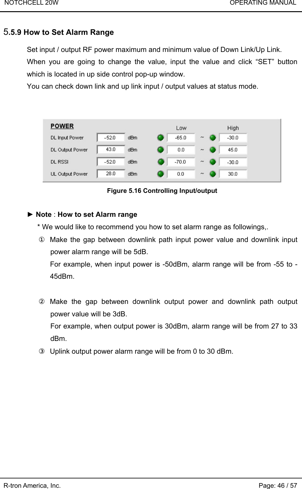 NOTCHCELL 20W                             OPERATING MANUAL R-tron America, Inc.                                                             Page: 46 / 57 5.5.9 How to Set Alarm Range  Set input / output RF power maximum and minimum value of Down Link/Up Link. When you are going to change the value, input the value and click “SET” button which is located in up side control pop-up window. You can check down link and up link input / output values at status mode.    Figure 5.16 Controlling Input/output  ► Note : How to set Alarm range * We would like to recommend you how to set alarm range as followings,. ①  Make the gap between downlink path input power value and downlink input power alarm range will be 5dB. For example, when input power is -50dBm, alarm range will be from -55 to -45dBm.  ② Make the gap between downlink output power and downlink path output power value will be 3dB. For example, when output power is 30dBm, alarm range will be from 27 to 33 dBm. ③  Uplink output power alarm range will be from 0 to 30 dBm.  