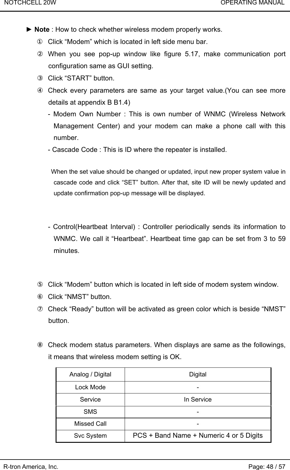 NOTCHCELL 20W                             OPERATING MANUAL R-tron America, Inc.                                                             Page: 48 / 57 ► Note : How to check whether wireless modem properly works. ①  Click “Modem” which is located in left side menu bar. ② When you see pop-up window like figure 5.17, make communication port configuration same as GUI setting. ③  Click “START” button. ④  Check every parameters are same as your target value.(You can see more details at appendix B B1.4)   - Modem Own Number : This is own number of WNMC (Wireless Network Management Center) and your modem can make a phone call with this number. - Cascade Code : This is ID where the repeater is installed.    When the set value should be changed or updated, input new proper system value in cascade code and click “SET” button. After that, site ID will be newly updated and update confirmation pop-up message will be displayed.   - Control(Heartbeat Interval) : Controller periodically sends its information to WNMC. We call it “Heartbeat”. Heartbeat time gap can be set from 3 to 59 minutes.   ⑤  Click “Modem” button which is located in left side of modem system window. ⑥  Click “NMST” button. ⑦  Check “Ready” button will be activated as green color which is beside “NMST” button.  ⑧  Check modem status parameters. When displays are same as the followings, it means that wireless modem setting is OK.        Analog / Digital  Digital Lock Mode  - Service In Service SMS - Missed Call  - Svc System  PCS + Band Name + Numeric 4 or 5 Digits 