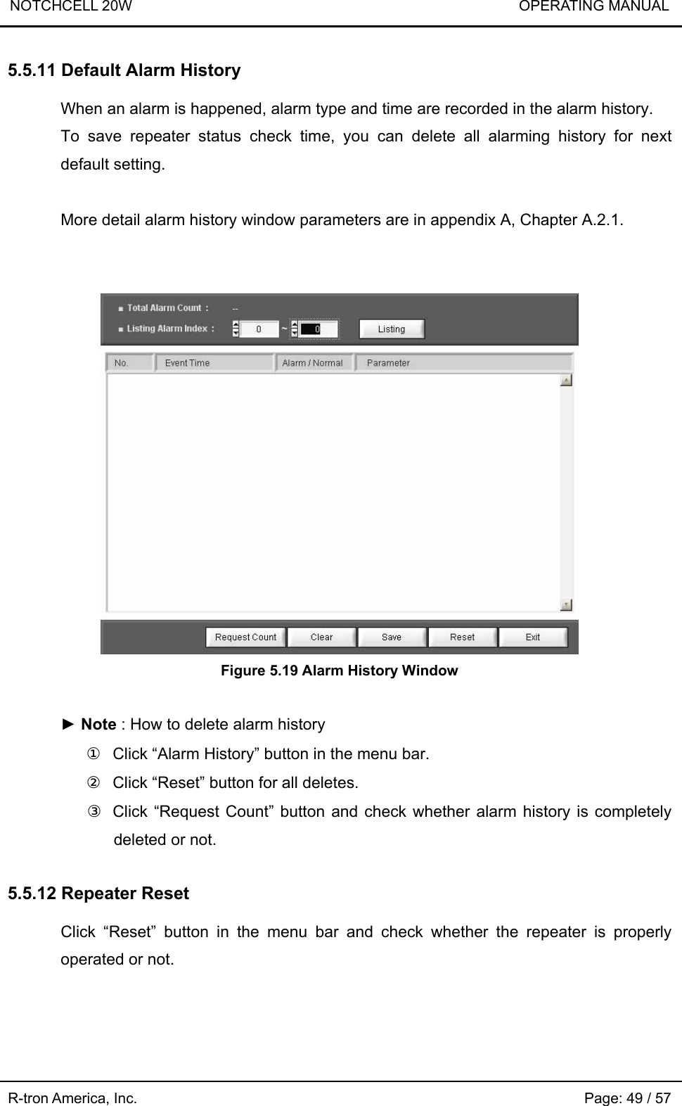 NOTCHCELL 20W                             OPERATING MANUAL R-tron America, Inc.                                                             Page: 49 / 57 5.5.11 Default Alarm History  When an alarm is happened, alarm type and time are recorded in the alarm history. To save repeater status check time, you can delete all alarming history for next default setting.  More detail alarm history window parameters are in appendix A, Chapter A.2.1.    Figure 5.19 Alarm History Window  ► Note : How to delete alarm history ①  Click “Alarm History” button in the menu bar. ②  Click “Reset” button for all deletes.   ③  Click “Request Count” button and check whether alarm history is completely deleted or not.  5.5.12 Repeater Reset  Click “Reset” button in the menu bar and check whether the repeater is properly operated or not.  