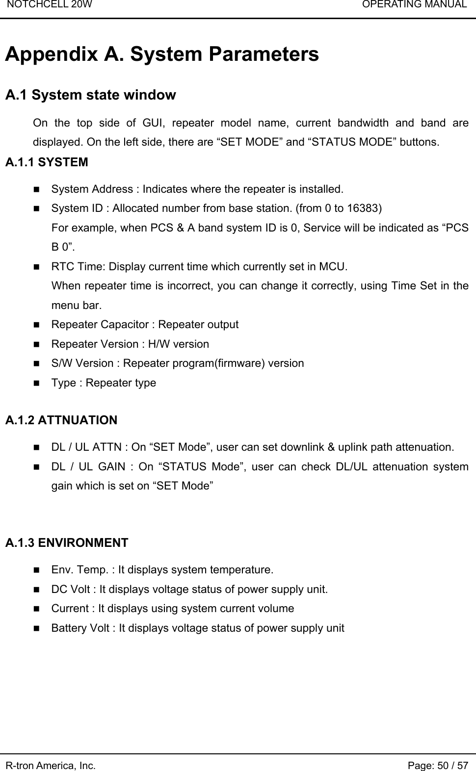 NOTCHCELL 20W                             OPERATING MANUAL  R-tron America, Inc.                                                             Page: 50 / 57 Appendix A. System Parameters    A.1 System state window  On the top side of GUI, repeater model name, current bandwidth and band are displayed. On the left side, there are “SET MODE” and “STATUS MODE” buttons. A.1.1 SYSTEM   System Address : Indicates where the repeater is installed.  System ID : Allocated number from base station. (from 0 to 16383)   For example, when PCS &amp; A band system ID is 0, Service will be indicated as “PCS B 0”.  RTC Time: Display current time which currently set in MCU.   When repeater time is incorrect, you can change it correctly, using Time Set in the menu bar.  Repeater Capacitor : Repeater output  Repeater Version : H/W version  S/W Version : Repeater program(firmware) version  Type : Repeater type  A.1.2 ATTNUATION   DL / UL ATTN : On “SET Mode”, user can set downlink &amp; uplink path attenuation.      DL / UL GAIN : On “STATUS Mode”, user can check DL/UL attenuation system gain which is set on “SET Mode”   A.1.3 ENVIRONMENT   Env. Temp. : It displays system temperature.  DC Volt : It displays voltage status of power supply unit.  Current : It displays using system current volume  Battery Volt : It displays voltage status of power supply unit 