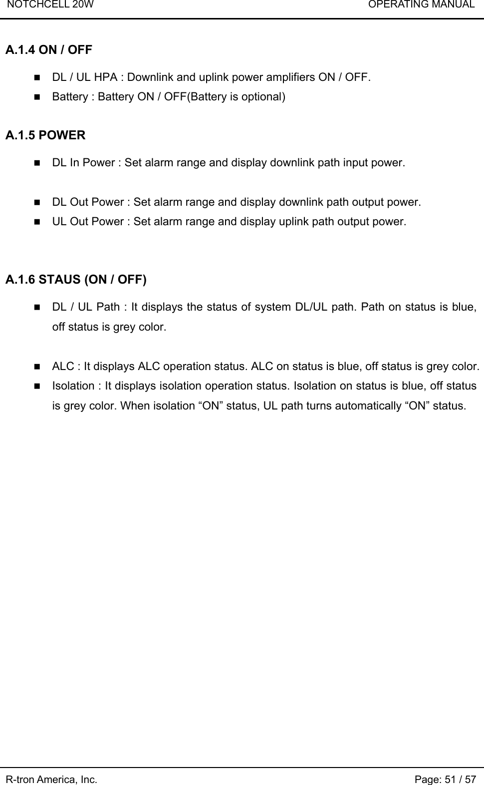 NOTCHCELL 20W                             OPERATING MANUAL  R-tron America, Inc.                                                             Page: 51 / 57 A.1.4 ON / OFF   DL / UL HPA : Downlink and uplink power amplifiers ON / OFF.  Battery : Battery ON / OFF(Battery is optional)  A.1.5 POWER   DL In Power : Set alarm range and display downlink path input power.   DL Out Power : Set alarm range and display downlink path output power.  UL Out Power : Set alarm range and display uplink path output power.   A.1.6 STAUS (ON / OFF)   DL / UL Path : It displays the status of system DL/UL path. Path on status is blue, off status is grey color.   ALC : It displays ALC operation status. ALC on status is blue, off status is grey color.    Isolation : It displays isolation operation status. Isolation on status is blue, off status is grey color. When isolation “ON” status, UL path turns automatically “ON” status.   