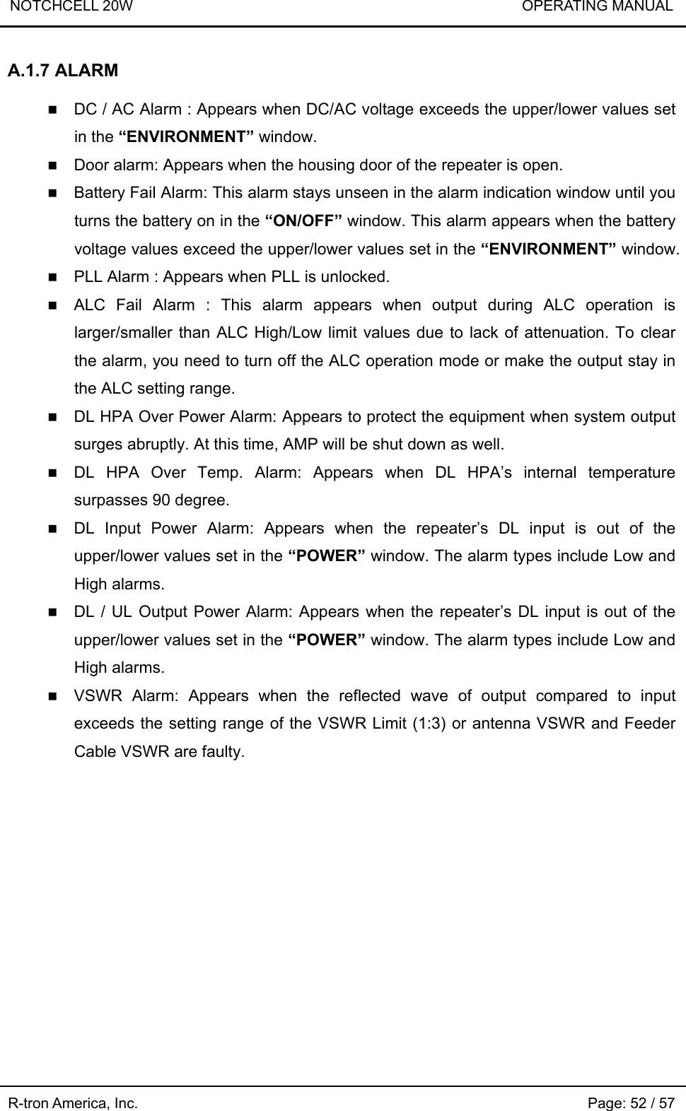 NOTCHCELL 20W                             OPERATING MANUAL  R-tron America, Inc.                                                             Page: 52 / 57 A.1.7 ALARM   DC / AC Alarm : Appears when DC/AC voltage exceeds the upper/lower values set in the “ENVIRONMENT” window.  Door alarm: Appears when the housing door of the repeater is open.  Battery Fail Alarm: This alarm stays unseen in the alarm indication window until you turns the battery on in the “ON/OFF” window. This alarm appears when the battery voltage values exceed the upper/lower values set in the “ENVIRONMENT” window.  PLL Alarm : Appears when PLL is unlocked.  ALC Fail Alarm : This alarm appears when output during ALC operation is larger/smaller than ALC High/Low limit values due to lack of attenuation. To clear the alarm, you need to turn off the ALC operation mode or make the output stay in the ALC setting range.    DL HPA Over Power Alarm: Appears to protect the equipment when system output surges abruptly. At this time, AMP will be shut down as well.  DL HPA Over Temp. Alarm: Appears when DL HPA’s internal temperature surpasses 90 degree.  DL Input Power Alarm: Appears when the repeater’s DL input is out of the upper/lower values set in the “POWER” window. The alarm types include Low and High alarms.    DL / UL Output Power Alarm: Appears when the repeater’s DL input is out of the upper/lower values set in the “POWER” window. The alarm types include Low and High alarms.  VSWR Alarm: Appears when the reflected wave of output compared to input exceeds the setting range of the VSWR Limit (1:3) or antenna VSWR and Feeder Cable VSWR are faulty.  