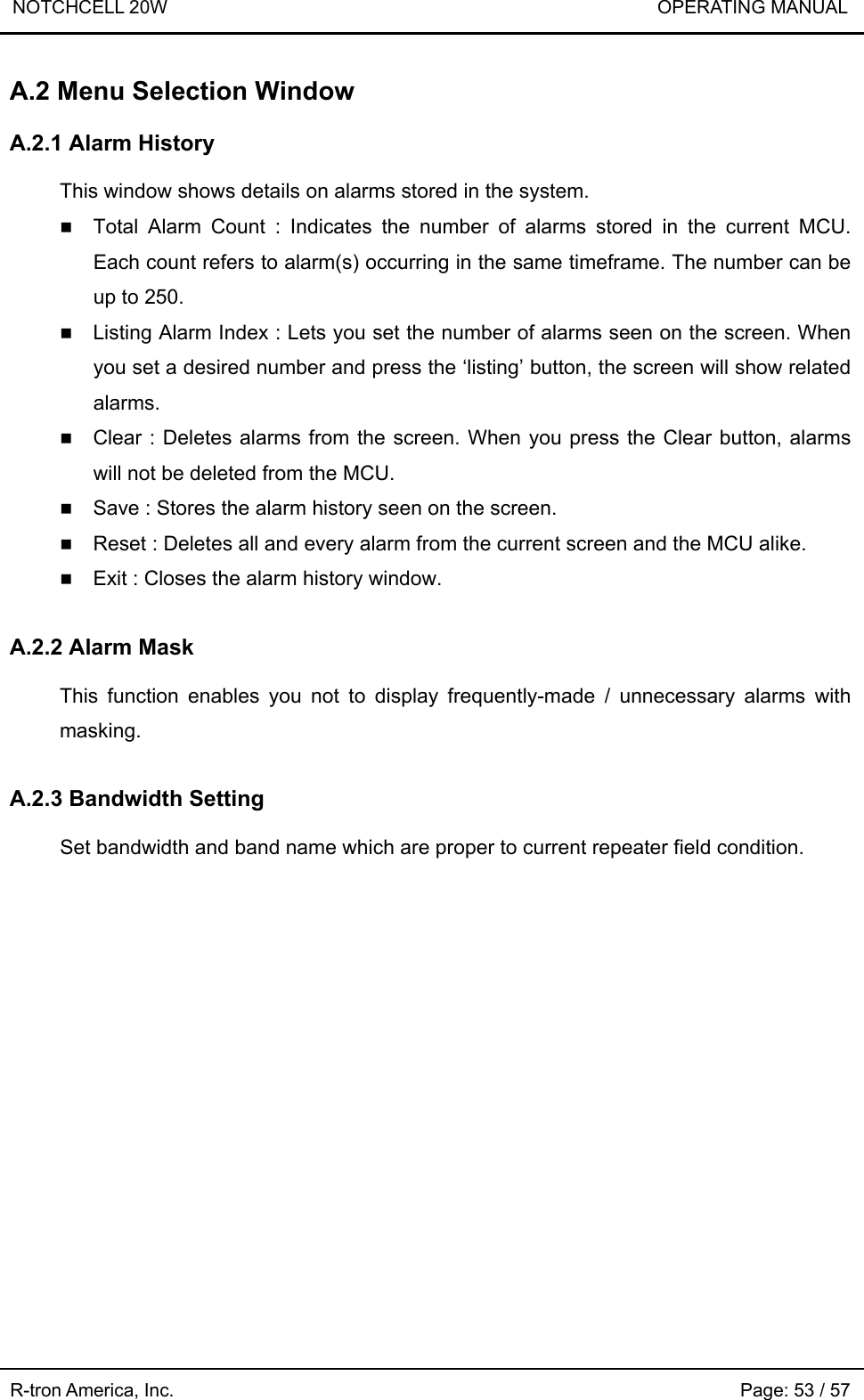 NOTCHCELL 20W                             OPERATING MANUAL  R-tron America, Inc.                                                             Page: 53 / 57 A.2 Menu Selection Window  A.2.1 Alarm History  This window shows details on alarms stored in the system.  Total Alarm Count : Indicates the number of alarms stored in the current MCU. Each count refers to alarm(s) occurring in the same timeframe. The number can be up to 250.  Listing Alarm Index : Lets you set the number of alarms seen on the screen. When you set a desired number and press the ‘listing’ button, the screen will show related alarms.  Clear : Deletes alarms from the screen. When you press the Clear button, alarms will not be deleted from the MCU.  Save : Stores the alarm history seen on the screen.  Reset : Deletes all and every alarm from the current screen and the MCU alike.  Exit : Closes the alarm history window.  A.2.2 Alarm Mask  This function enables you not to display frequently-made / unnecessary alarms with masking.  A.2.3 Bandwidth Setting  Set bandwidth and band name which are proper to current repeater field condition.   