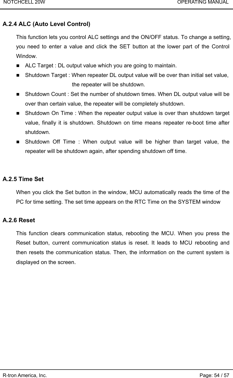 NOTCHCELL 20W                             OPERATING MANUAL  R-tron America, Inc.                                                             Page: 54 / 57 A.2.4 ALC (Auto Level Control)  This function lets you control ALC settings and the ON/OFF status. To change a setting, you need to enter a value and click the SET button at the lower part of the Control Window.  ALC Target : DL output value which you are going to maintain.  Shutdown Target : When repeater DL output value will be over than initial set value,                  the repeater will be shutdown.  Shutdown Count : Set the number of shutdown times. When DL output value will be over than certain value, the repeater will be completely shutdown.    Shutdown On Time : When the repeater output value is over than shutdown target value, finally it is shutdown. Shutdown on time means repeater re-boot time after shutdown.  Shutdown Off Time : When output value will be higher than target value, the repeater will be shutdown again, after spending shutdown off time.   A.2.5 Time Set  When you click the Set button in the window, MCU automatically reads the time of the PC for time setting. The set time appears on the RTC Time on the SYSTEM window  A.2.6 Reset  This function clears communication status, rebooting the MCU. When you press the Reset button, current communication status is reset. It leads to MCU rebooting and then resets the communication status. Then, the information on the current system is displayed on the screen. 