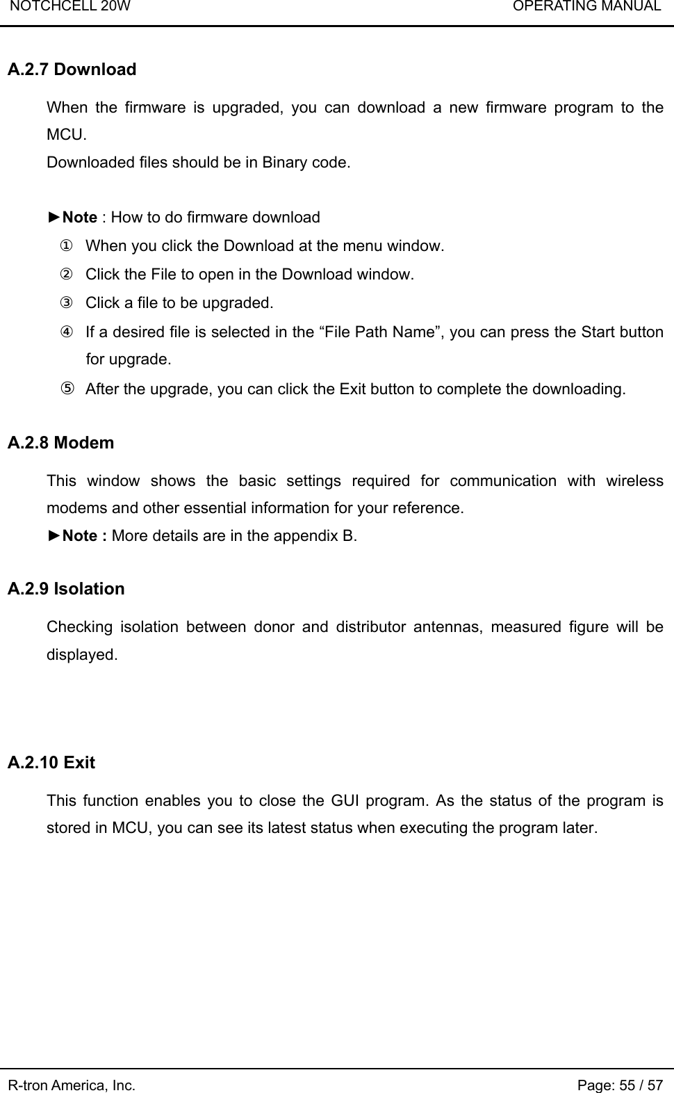 NOTCHCELL 20W                             OPERATING MANUAL  R-tron America, Inc.                                                             Page: 55 / 57 A.2.7 Download  When the firmware is upgraded, you can download a new firmware program to the MCU. Downloaded files should be in Binary code.  ►Note : How to do firmware download ①  When you click the Download at the menu window. ②  Click the File to open in the Download window. ③  Click a file to be upgraded. ④  If a desired file is selected in the “File Path Name”, you can press the Start button for upgrade. ⑤ After the upgrade, you can click the Exit button to complete the downloading.  A.2.8 Modem  This window shows the basic settings required for communication with wireless modems and other essential information for your reference.   ►Note : More details are in the appendix B.   A.2.9 Isolation  Checking isolation between donor and distributor antennas, measured figure will be displayed.    A.2.10 Exit  This function enables you to close the GUI program. As the status of the program is stored in MCU, you can see its latest status when executing the program later. 