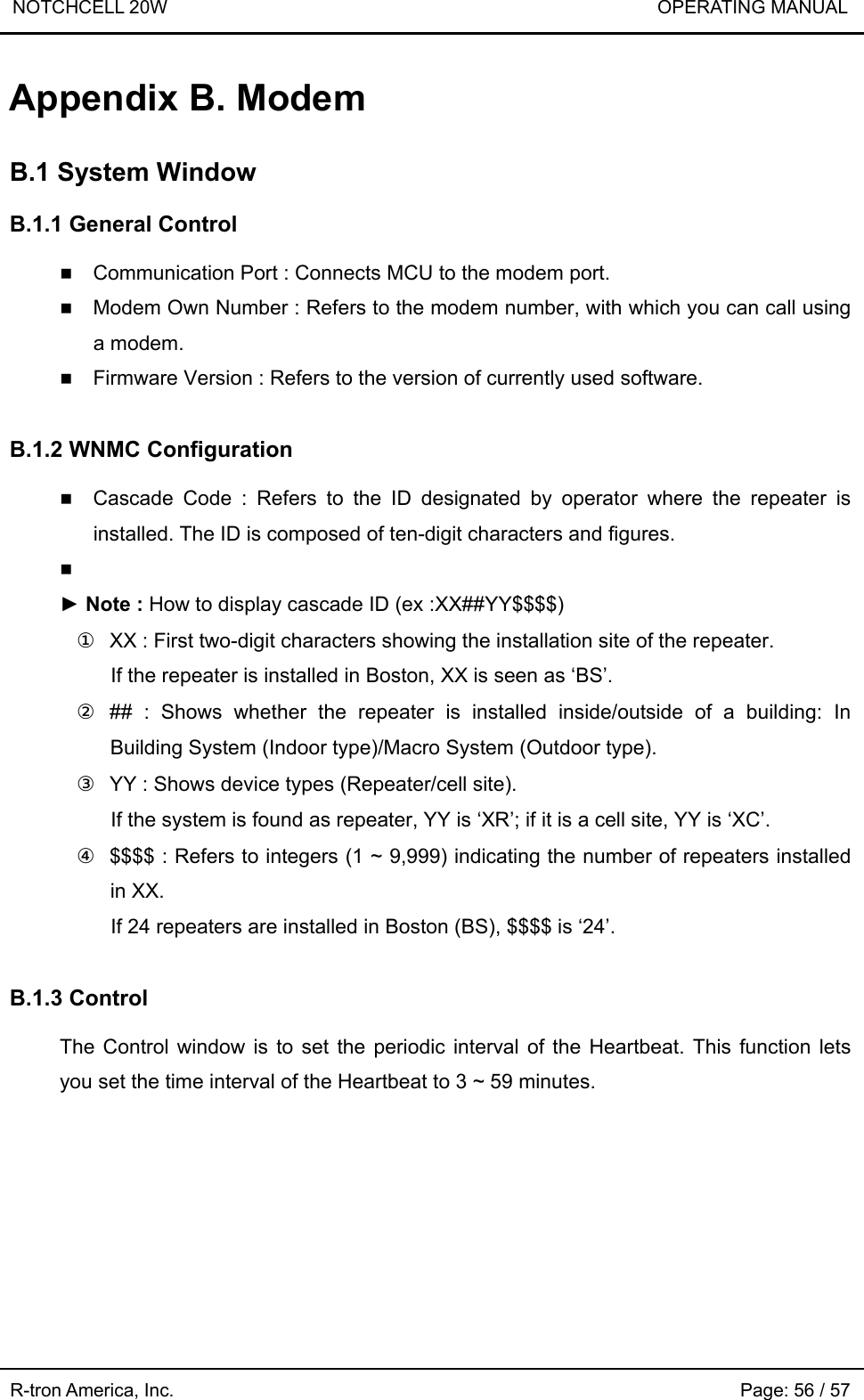 NOTCHCELL 20W                             OPERATING MANUAL  R-tron America, Inc.                                                             Page: 56 / 57 Appendix B. Modem  B.1 System Window  B.1.1 General Control   Communication Port : Connects MCU to the modem port.    Modem Own Number : Refers to the modem number, with which you can call using a modem.  Firmware Version : Refers to the version of currently used software.    B.1.2 WNMC Configuration   Cascade Code : Refers to the ID designated by operator where the repeater is installed. The ID is composed of ten-digit characters and figures.   ► Note : How to display cascade ID (ex :XX##YY$$$$) ①  XX : First two-digit characters showing the installation site of the repeater. If the repeater is installed in Boston, XX is seen as ‘BS’. ② ## : Shows whether the repeater is installed inside/outside of a building: In Building System (Indoor type)/Macro System (Outdoor type). ③  YY : Shows device types (Repeater/cell site). If the system is found as repeater, YY is ‘XR’; if it is a cell site, YY is ‘XC’. ④  $$$$ : Refers to integers (1 ~ 9,999) indicating the number of repeaters installed in XX. If 24 repeaters are installed in Boston (BS), $$$$ is ‘24’.  B.1.3 Control    The Control window is to set the periodic interval of the Heartbeat. This function lets you set the time interval of the Heartbeat to 3 ~ 59 minutes. 