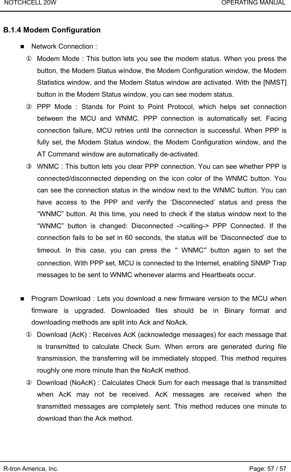 NOTCHCELL 20W                             OPERATING MANUAL  R-tron America, Inc.                                                             Page: 57 / 57 B.1.4 Modem Configuration   Network Connection : ①  Modem Mode : This button lets you see the modem status. When you press the button, the Modem Status window, the Modem Configuration window, the Modem Statistics window, and the Modem Status window are activated. With the [NMST] button in the Modem Status window, you can see modem status. ② PPP Mode : Stands for Point to Point Protocol, which helps set connection between the MCU and WNMC. PPP connection is automatically set. Facing connection failure, MCU retries until the connection is successful. When PPP is fully set, the Modem Status window, the Modem Configuration window, and the AT Command window are automatically de-activated.   ③  WNMC : This button lets you clear PPP connection. You can see whether PPP is connected/disconnected depending on the icon color of the WNMC button. You can see the connection status in the window next to the WNMC button. You can have access to the PPP and verify the ‘Disconnected’ status and press the “WNMC” button. At this time, you need to check if the status window next to the “WNMC” button is changed: Disconnected -&gt;calling-&gt; PPP Connected. If the connection fails to be set in 60 seconds, the status will be ‘Disconnected’ due to timeout. In this case, you can press the “WNMC”button again to set the connection. With PPP set, MCU is connected to the Internet, enabling SNMP Trap messages to be sent to WNMC whenever alarms and Heartbeats occur.   Program Download : Lets you download a new firmware version to the MCU when firmware is upgraded. Downloaded files should be in Binary format and downloading methods are split into Ack and NoAck.   ①  Download (AcK) : Receives AcK (acknowledge messages) for each message that is transmitted to calculate Check Sum. When errors are generated during file transmission, the transferring will be immediately stopped. This method requires roughly one more minute than the NoAcK method. ②  Download (NoAcK) : Calculates Check Sum for each message that is transmitted when AcK may not be received. AcK messages are received when the transmitted messages are completely sent. This method reduces one minute to download than the Ack method.  