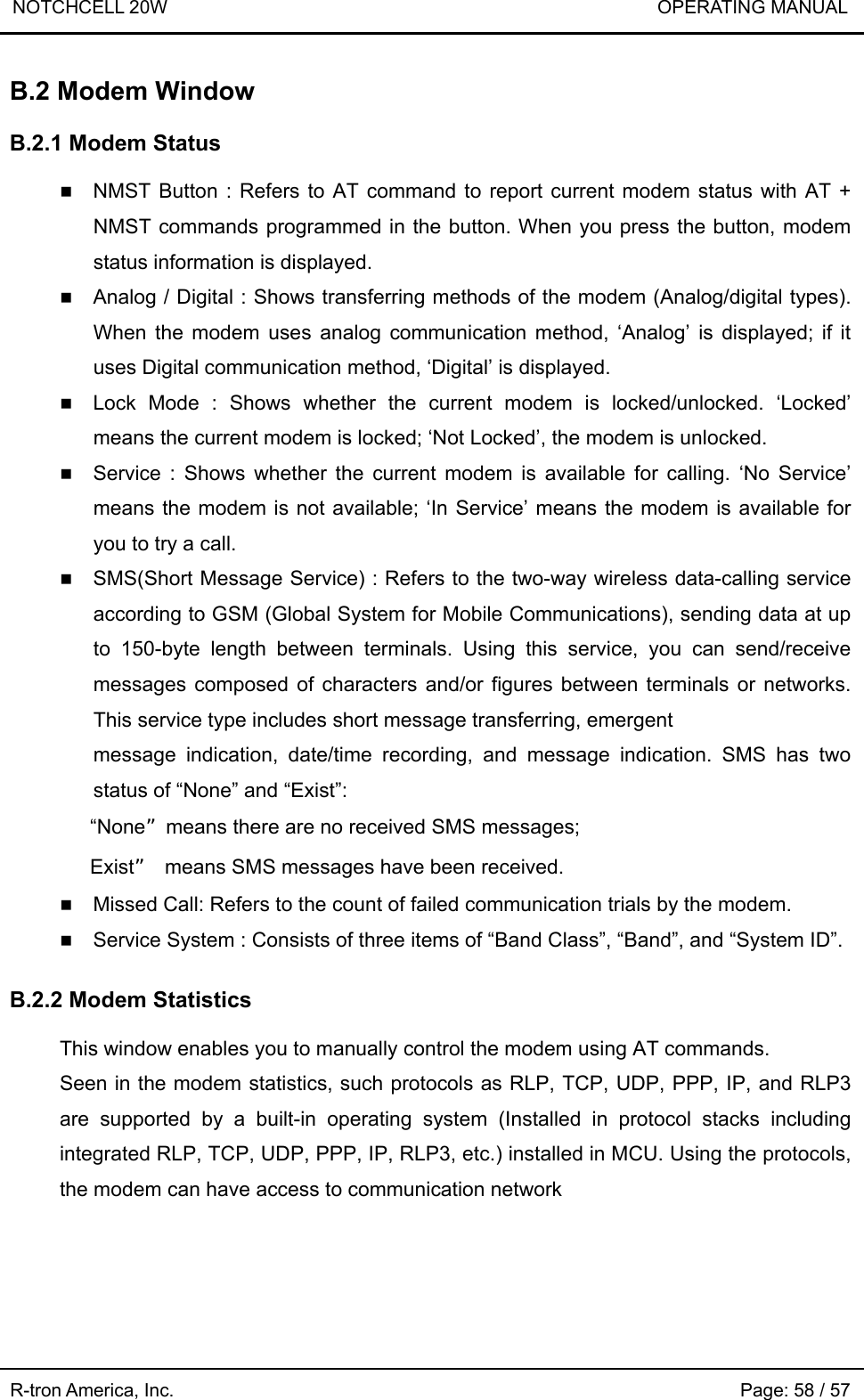 NOTCHCELL 20W                             OPERATING MANUAL  R-tron America, Inc.                                                             Page: 58 / 57 B.2 Modem Window  B.2.1 Modem Status   NMST Button : Refers to AT command to report current modem status with AT + NMST commands programmed in the button. When you press the button, modem status information is displayed.  Analog / Digital : Shows transferring methods of the modem (Analog/digital types). When the modem uses analog communication method, ‘Analog’ is displayed; if it uses Digital communication method, ‘Digital’ is displayed.  Lock Mode : Shows whether the current modem is locked/unlocked. ‘Locked’ means the current modem is locked; ‘Not Locked’, the modem is unlocked.  Service : Shows whether the current modem is available for calling. ‘No Service’ means the modem is not available; ‘In Service’ means the modem is available for you to try a call.  SMS(Short Message Service) : Refers to the two-way wireless data-calling service according to GSM (Global System for Mobile Communications), sending data at up to 150-byte length between terminals. Using this service, you can send/receive messages composed of characters and/or figures between terminals or networks. This service type includes short message transferring, emergent message indication, date/time recording, and message indication. SMS has two status of “None” and “Exist”:    “None”means there are no received SMS messages;    Exist”  means SMS messages have been received.  Missed Call: Refers to the count of failed communication trials by the modem.  Service System : Consists of three items of “Band Class”, “Band”, and “System ID”.  B.2.2 Modem Statistics    This window enables you to manually control the modem using AT commands.   Seen in the modem statistics, such protocols as RLP, TCP, UDP, PPP, IP, and RLP3 are supported by a built-in operating system (Installed in protocol stacks including integrated RLP, TCP, UDP, PPP, IP, RLP3, etc.) installed in MCU. Using the protocols, the modem can have access to communication network 