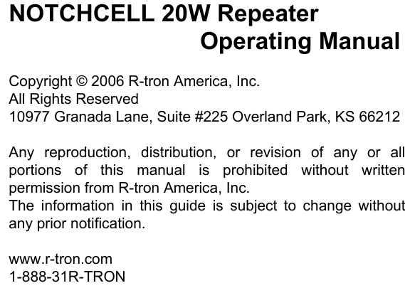               NOTCHCELL 20W Repeater          Operating Manual  Copyright © 2006 R-tron America, Inc. All Rights Reserved 10977 Granada Lane, Suite #225 Overland Park, KS 66212  Any reproduction, distribution, or revision of any or all portions of this manual is prohibited without written permission from R-tron America, Inc. The information in this guide is subject to change without any prior notification.  www.r-tron.com 1-888-31R-TRON  