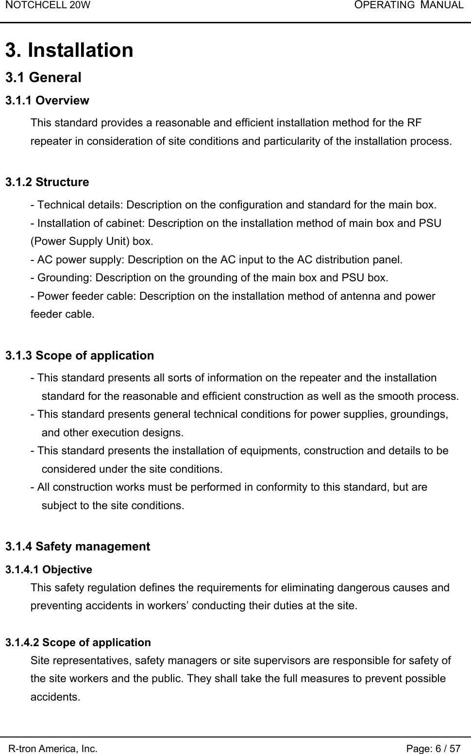 NOTCHCELL 20W           OPERATING  MANUAL R-tron America, Inc.                                                             Page: 6 / 57 3. Installation 3.1 General 3.1.1 Overview This standard provides a reasonable and efficient installation method for the RF repeater in consideration of site conditions and particularity of the installation process.    3.1.2 Structure - Technical details: Description on the configuration and standard for the main box.   - Installation of cabinet: Description on the installation method of main box and PSU (Power Supply Unit) box. - AC power supply: Description on the AC input to the AC distribution panel. - Grounding: Description on the grounding of the main box and PSU box. - Power feeder cable: Description on the installation method of antenna and power feeder cable.  3.1.3 Scope of application - This standard presents all sorts of information on the repeater and the installation standard for the reasonable and efficient construction as well as the smooth process. - This standard presents general technical conditions for power supplies, groundings, and other execution designs.   - This standard presents the installation of equipments, construction and details to be considered under the site conditions.     - All construction works must be performed in conformity to this standard, but are subject to the site conditions.      3.1.4 Safety management 3.1.4.1 Objective This safety regulation defines the requirements for eliminating dangerous causes and preventing accidents in workers’ conducting their duties at the site.  3.1.4.2 Scope of application   Site representatives, safety managers or site supervisors are responsible for safety of the site workers and the public. They shall take the full measures to prevent possible accidents.  