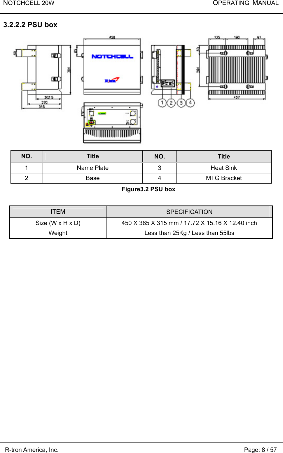 NOTCHCELL 20W           OPERATING  MANUAL R-tron America, Inc.                                                             Page: 8 / 57 3.2.2.2 PSU box  NO.  Title  NO.  Title 1  Name Plate  3  Heat Sink 2 Base 4 MTG Bracket Figure3.2 PSU box  ITEM  SPECIFICATION Size (W x H x D)  450 X 385 X 315 mm / 17.72 X 15.16 X 12.40 inch Weight  Less than 25Kg / Less than 55lbs  