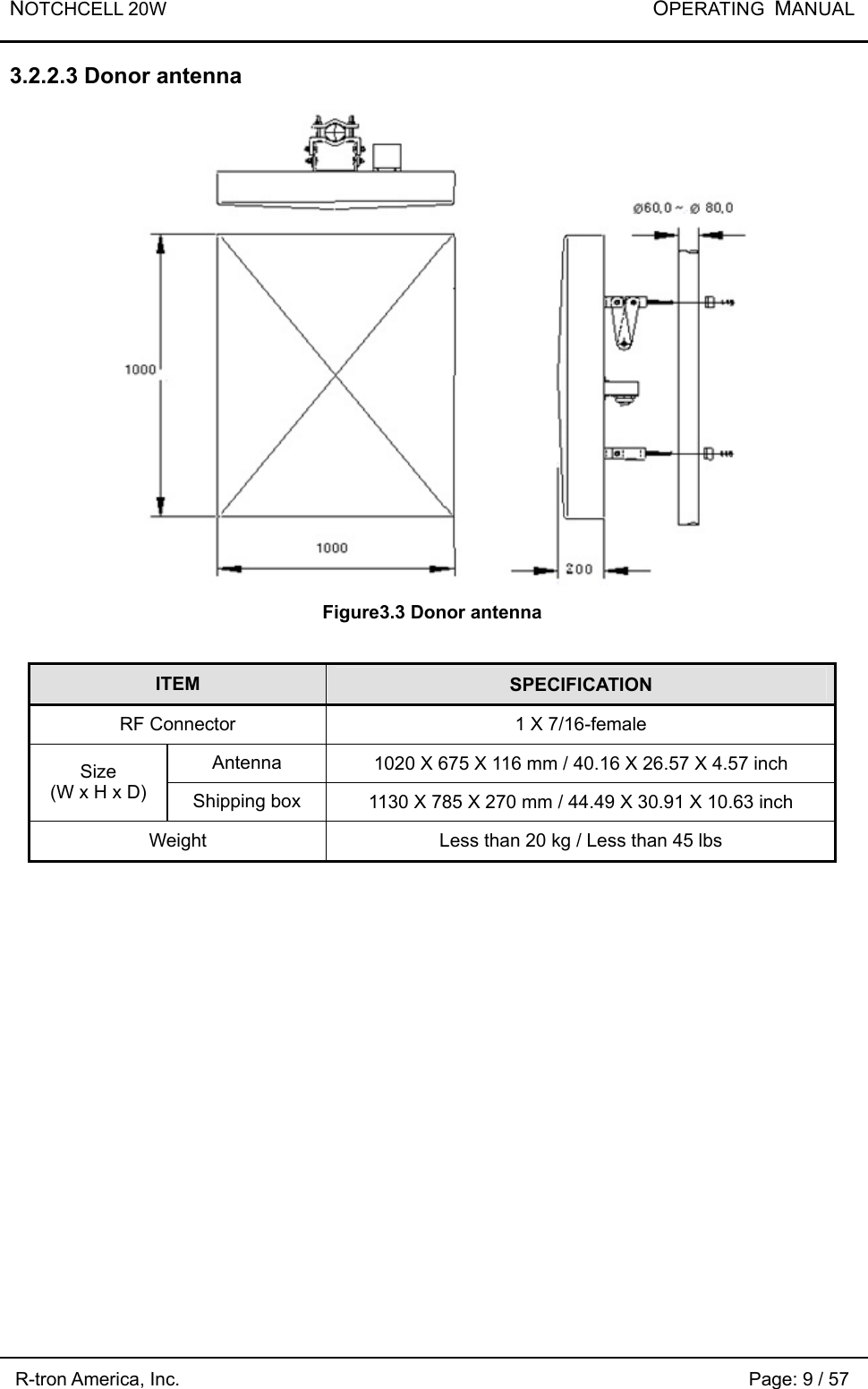 NOTCHCELL 20W           OPERATING  MANUAL R-tron America, Inc.                                                             Page: 9 / 57 3.2.2.3 Donor antenna  Figure3.3 Donor antenna  ITEM  SPECIFICATION RF Connector  1 X 7/16-female Antenna  1020 X 675 X 116 mm / 40.16 X 26.57 X 4.57 inch Size (W x H x D)  Shipping box  1130 X 785 X 270 mm / 44.49 X 30.91 X 10.63 inch Weight  Less than 20 kg / Less than 45 lbs 