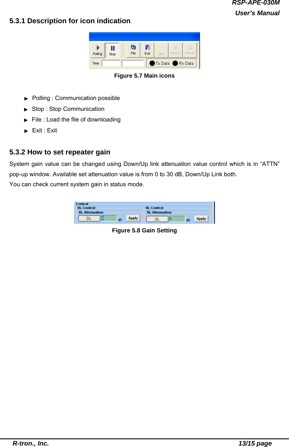 RSP-APE-030M  User’s Manual  R-tron., Inc.                                                          13/15 page 5.3.1 Description for icon indication    Figure 5.7 Main icons  ▶  Polling : Communication possible      ▶  Stop : Stop Communication  ▶  File : Load the file of downloading ▶ Exit : Exit  5.3.2 How to set repeater gain System gain value can be changed using Down/Up link attenuation value control which is in “ATTN” pop-up window. Available set attenuation value is from 0 to 30 dB, Down/Up Link both. You can check current system gain in status mode.   Figure 5.8 Gain Setting  