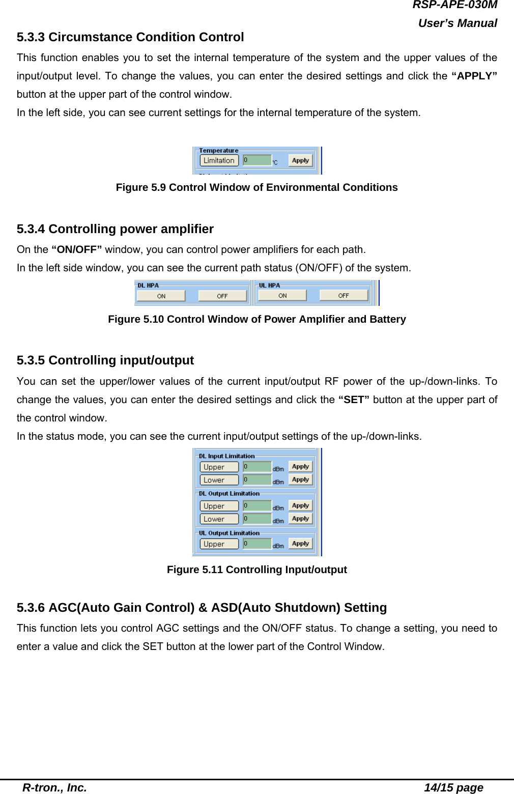 RSP-APE-030M  User’s Manual  R-tron., Inc.                                                          14/15 page 5.3.3 Circumstance Condition Control This function enables you to set the internal temperature of the system and the upper values of the input/output level. To change the values, you can enter the desired settings and click the “APPLY” button at the upper part of the control window. In the left side, you can see current settings for the internal temperature of the system.   Figure 5.9 Control Window of Environmental Conditions  5.3.4 Controlling power amplifier On the “ON/OFF” window, you can control power amplifiers for each path.   In the left side window, you can see the current path status (ON/OFF) of the system.  Figure 5.10 Control Window of Power Amplifier and Battery    5.3.5 Controlling input/output You can set the upper/lower values of the current input/output RF power of the up-/down-links. To change the values, you can enter the desired settings and click the “SET” button at the upper part of the control window. In the status mode, you can see the current input/output settings of the up-/down-links.  Figure 5.11 Controlling Input/output    5.3.6 AGC(Auto Gain Control) &amp; ASD(Auto Shutdown) Setting This function lets you control AGC settings and the ON/OFF status. To change a setting, you need to enter a value and click the SET button at the lower part of the Control Window. 