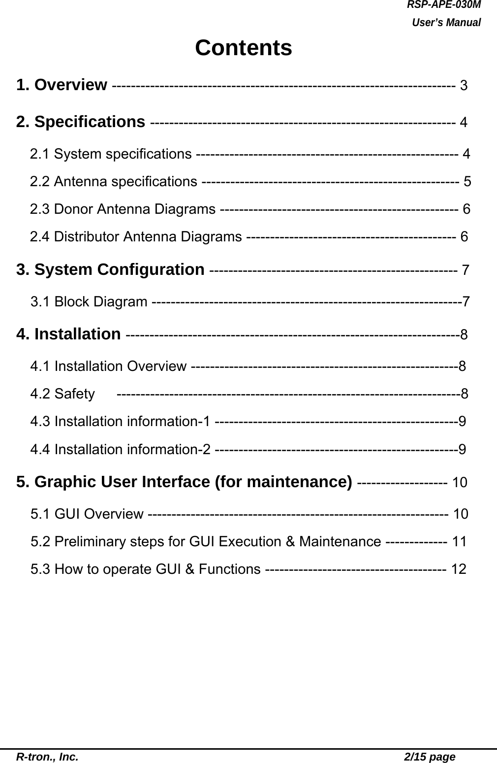 RSP-APE-030M User’s Manual R-tron., Inc.                                                          2/15 page Contents 1. Overview ------------------------------------------------------------------------ 3 2. Specifications ---------------------------------------------------------------- 4 2.1 System specifications ------------------------------------------------------- 4 2.2 Antenna specifications ------------------------------------------------------ 5 2.3 Donor Antenna Diagrams -------------------------------------------------- 6 2.4 Distributor Antenna Diagrams -------------------------------------------- 6 3. System Configuration ---------------------------------------------------- 7 3.1 Block Diagram -----------------------------------------------------------------7 4. Installation ----------------------------------------------------------------------8 4.1 Installation Overview --------------------------------------------------------8 4.2 Safety   ------------------------------------------------------------------------8 4.3 Installation information-1 ---------------------------------------------------9 4.4 Installation information-2 ---------------------------------------------------9 5. Graphic User Interface (for maintenance) ------------------- 10 5.1 GUI Overview --------------------------------------------------------------- 10     5.2 Preliminary steps for GUI Execution &amp; Maintenance ------------- 11 5.3 How to operate GUI &amp; Functions -------------------------------------- 12  