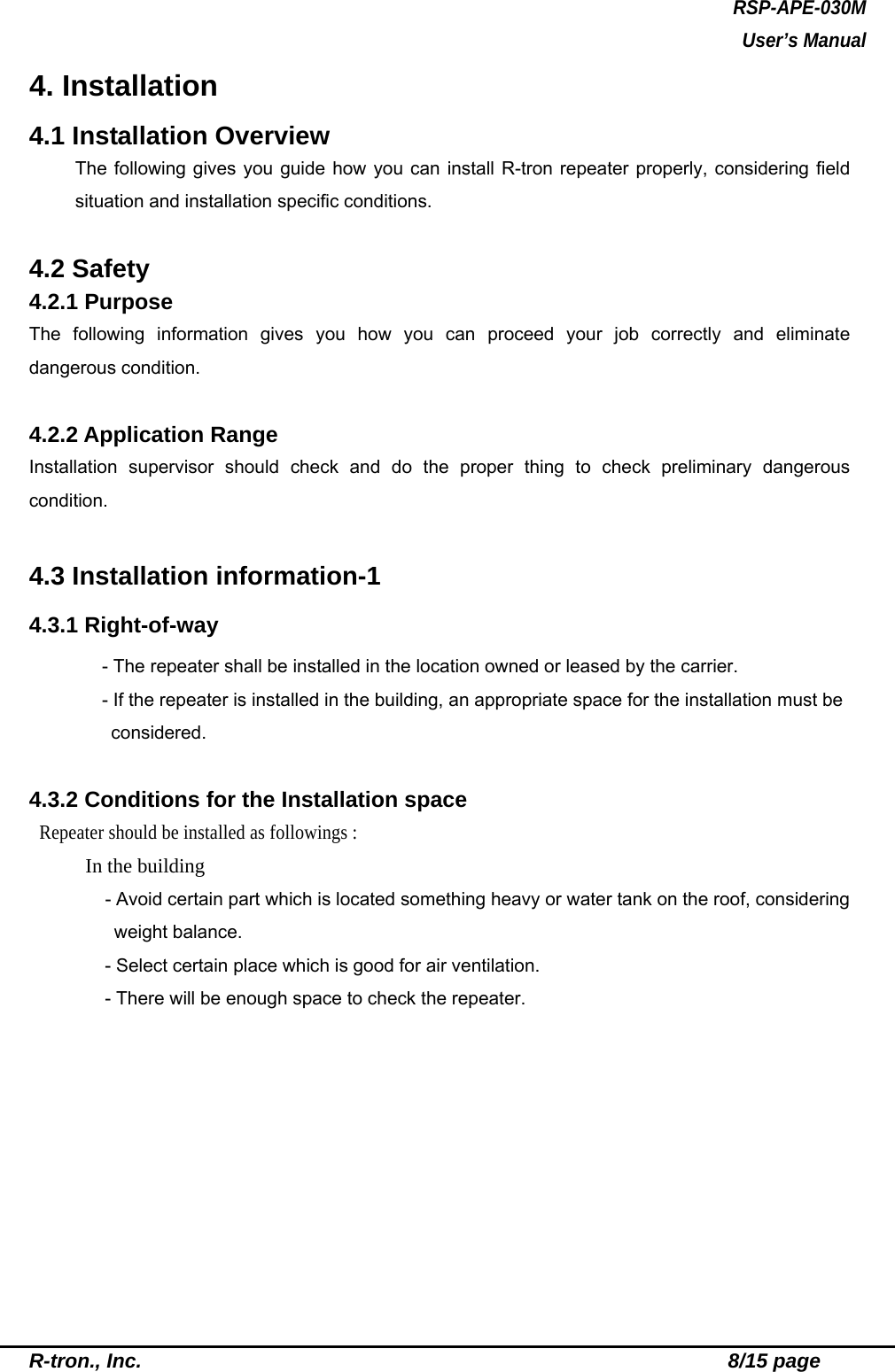 RSP-APE-030M User’s Manual R-tron., Inc.                                                          8/15 page 4. Installation 4.1 Installation Overview The following gives you guide how you can install R-tron repeater properly, considering field situation and installation specific conditions.    4.2 Safety 4.2.1 Purpose The following information gives you how you can proceed your job correctly and eliminate dangerous condition.    4.2.2 Application Range   Installation supervisor should check and do the proper thing to check preliminary dangerous condition.  4.3 Installation information-1 4.3.1 Right-of-way   - The repeater shall be installed in the location owned or leased by the carrier.     - If the repeater is installed in the building, an appropriate space for the installation must be considered.  4.3.2 Conditions for the Installation space  Repeater should be installed as followings :     In the building       - Avoid certain part which is located something heavy or water tank on the roof, considering weight balance.       - Select certain place which is good for air ventilation.       - There will be enough space to check the repeater.    