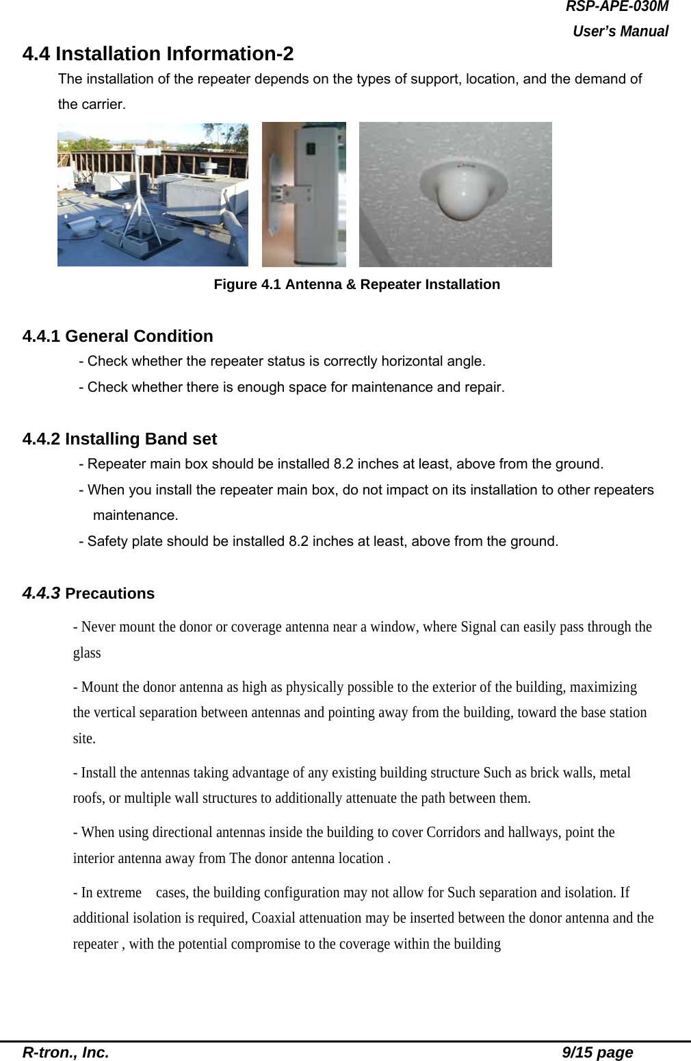 RSP-APE-030M User’s Manual R-tron., Inc.                                                          9/15 page 4.4 Installation Information-2 The installation of the repeater depends on the types of support, location, and the demand of the carrier.        Figure 4.1 Antenna &amp; Repeater Installation  4.4.1 General Condition - Check whether the repeater status is correctly horizontal angle. - Check whether there is enough space for maintenance and repair.  4.4.2 Installing Band set - Repeater main box should be installed 8.2 inches at least, above from the ground. - When you install the repeater main box, do not impact on its installation to other repeaters maintenance. - Safety plate should be installed 8.2 inches at least, above from the ground.   4.4.3 Precautions - Never mount the donor or coverage antenna near a window, where Signal can easily pass through the glass - Mount the donor antenna as high as physically possible to the exterior of the building, maximizing the vertical separation between antennas and pointing away from the building, toward the base station site. - Install the antennas taking advantage of any existing building structure Such as brick walls, metal roofs, or multiple wall structures to additionally attenuate the path between them. - When using directional antennas inside the building to cover Corridors and hallways, point the interior antenna away from The donor antenna location . - In extreme    cases, the building configuration may not allow for Such separation and isolation. If additional isolation is required, Coaxial attenuation may be inserted between the donor antenna and the repeater , with the potential compromise to the coverage within the building 