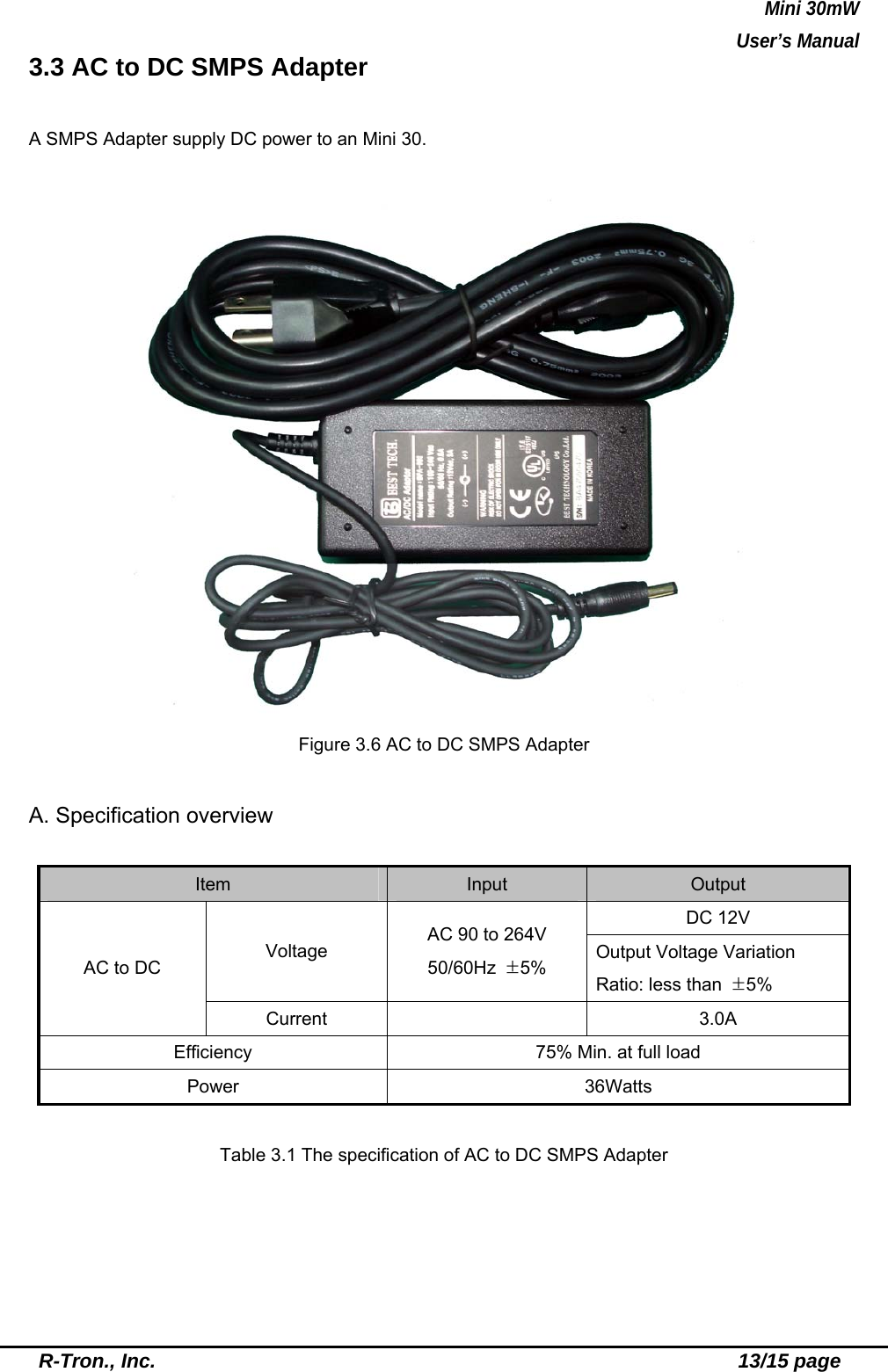 Mini 30mW   User’s Manual  R-Tron., Inc.                                                          13/15 page 3.3 AC to DC SMPS Adapter  A SMPS Adapter supply DC power to an Mini 30.   Figure 3.6 AC to DC SMPS Adapter  A. Specification overview  Item  Input  Output DC 12V Voltage  AC 90 to 264V   50/60Hz  ±5%  Output Voltage Variation Ratio: less than  ±5% AC to DC Current   3.0A Efficiency  75% Min. at full load Power   36Watts  Table 3.1 The specification of AC to DC SMPS Adapter  