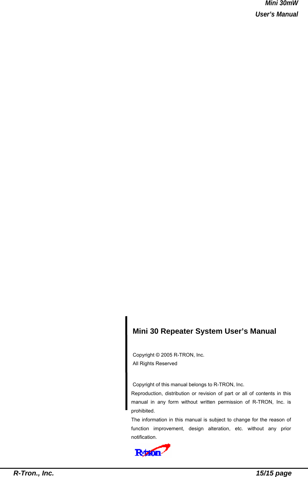 Mini 30mW   User’s Manual  R-Tron., Inc.                                                          15/15 page                          Mini 30 Repeater System User’s Manual  Copyright © 2005 R-TRON, Inc.   All Rights Reserved   Copyright of this manual belongs to R-TRON, Inc. Reproduction, distribution or revision of part or all of contents in this manual in any form without written permission of R-TRON, Inc. is prohibited. The information in this manual is subject to change for the reason of function improvement, design alteration, etc. without any prior notification.    