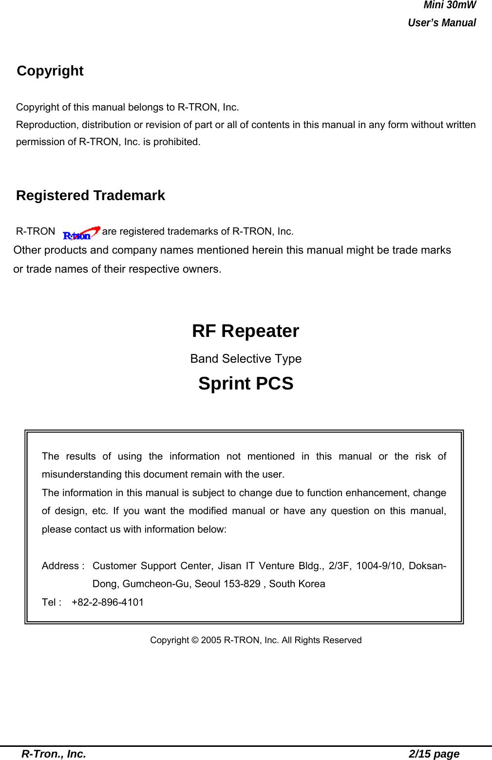 Mini 30mW   User’s Manual  R-Tron., Inc.                                                          2/15 page  Copyright Copyright of this manual belongs to R-TRON, Inc. Reproduction, distribution or revision of part or all of contents in this manual in any form without written permission of R-TRON, Inc. is prohibited.  Registered Trademark R-TRON     are registered trademarks of R-TRON, Inc. Other products and company names mentioned herein this manual might be trade marks or trade names of their respective owners.   RF Repeater Band Selective Type Sprint PCS             Copyright © 2005 R-TRON, Inc. All Rights Reserved The results of using the information not mentioned in this manual or the risk of misunderstanding this document remain with the user. The information in this manual is subject to change due to function enhancement, change of design, etc. If you want the modified manual or have any question on this manual, please contact us with information below:  Address :  Customer Support Center, Jisan IT Venture Bldg., 2/3F, 1004-9/10, Doksan-Dong, Gumcheon-Gu, Seoul 153-829 , South Korea Tel :  +82-2-896-4101 