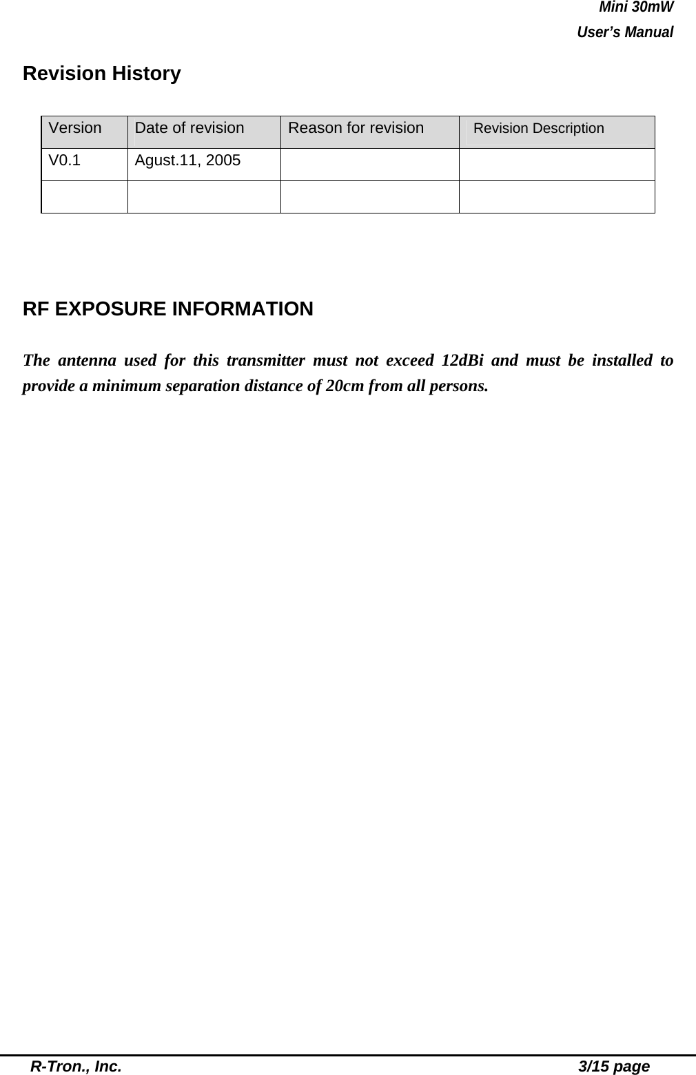 Mini 30mW   User’s Manual  R-Tron., Inc.                                                          3/15 page Revision History Version  Date of revision  Reason for revision   Revision Description V0.1 Agust.11, 2005             RF EXPOSURE INFORMATION  The antenna used for this transmitter must not exceed 12dBi and must be installed to provide a minimum separation distance of 20cm from all persons. 