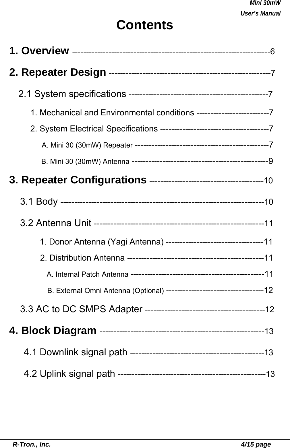 Mini 30mW   User’s Manual  R-Tron., Inc.                                                          4/15 page Contents 1. Overview -----------------------------------------------------------------------6 2. Repeater Design ----------------------------------------------------------7    2.1 System specifications --------------------------------------------------7 1. Mechanical and Environmental conditions --------------------------7 2. System Electrical Specifications ---------------------------------------7         A. Mini 30 (30mW) Repeater ------------------------------------------------7 B. Mini 30 (30mW) Antenna -------------------------------------------------9 3. Repeater Configurations -----------------------------------------10  3.1 Body -------------------------------------------------------------------------10   3.2 Antenna Unit -------------------------------------------------------------11  1. Donor Antenna (Yagi Antenna) -----------------------------------11   2. Distribution Antenna -------------------------------------------------11     A. Internal Patch Antenna ------------------------------------------------11       B. External Omni Antenna (Optional) -----------------------------------12   3.3 AC to DC SMPS Adapter -------------------------------------------12 4. Block Diagram -----------------------------------------------------------13   4.1 Downlink signal path ------------------------------------------------13 4.2 Uplink signal path -----------------------------------------------------13 