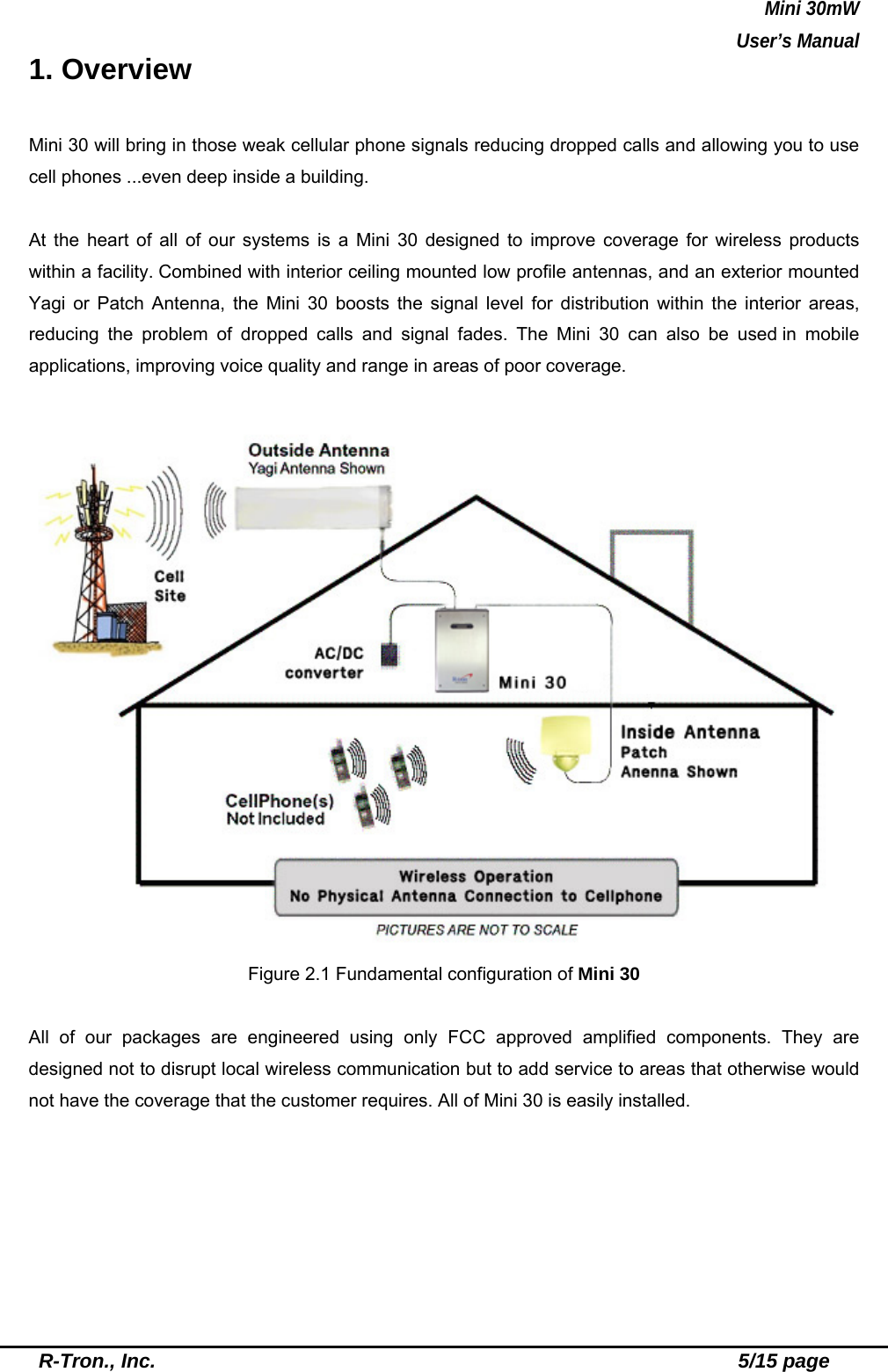 Mini 30mW   User’s Manual  R-Tron., Inc.                                                          5/15 page 1. Overview  Mini 30 will bring in those weak cellular phone signals reducing dropped calls and allowing you to use cell phones ...even deep inside a building.  At the heart of all of our systems is a Mini 30 designed to improve coverage for wireless products within a facility. Combined with interior ceiling mounted low profile antennas, and an exterior mounted Yagi or Patch Antenna, the Mini 30 boosts the signal level for distribution within the interior areas, reducing the problem of dropped calls and signal fades. The Mini 30 can also be used in mobile applications, improving voice quality and range in areas of poor coverage.     Figure 2.1 Fundamental configuration of Mini 30  All of our packages are engineered using only FCC approved amplified components. They are designed not to disrupt local wireless communication but to add service to areas that otherwise would not have the coverage that the customer requires. All of Mini 30 is easily installed.   