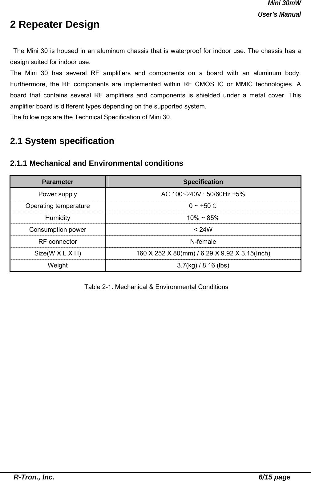 Mini 30mW   User’s Manual  R-Tron., Inc.                                                          6/15 page 2 Repeater Design  The Mini 30 is housed in an aluminum chassis that is waterproof for indoor use. The chassis has a design suited for indoor use.   The Mini 30 has several RF amplifiers and components on a board with an aluminum body. Furthermore, the RF components are implemented within RF CMOS IC or MMIC technologies. A board that contains several RF amplifiers and components is shielded under a metal cover. This amplifier board is different types depending on the supported system. The followings are the Technical Specification of Mini 30.  2.1 System specification  2.1.1 Mechanical and Environmental conditions  Parameter  Specification Power supply  AC 100~240V ; 50/60Hz ±5% Operating temperature  0 ~ +50℃ Humidity  10% ~ 85% Consumption power  &lt; 24W RF connector  N-female Size(W X L X H)  160 X 252 X 80(mm) / 6.29 X 9.92 X 3.15(Inch) Weight  3.7(kg) / 8.16 (lbs)  Table 2-1. Mechanical &amp; Environmental Conditions  