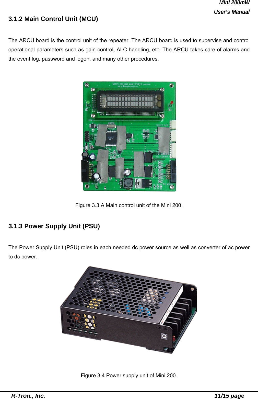 Mini 200mW   User’s Manual  R-Tron., Inc.                                                          11/15 page 3.1.2 Main Control Unit (MCU)  The ARCU board is the control unit of the repeater. The ARCU board is used to supervise and control operational parameters such as gain control, ALC handling, etc. The ARCU takes care of alarms and the event log, password and logon, and many other procedures.   Figure 3.3 A Main control unit of the Mini 200.  3.1.3 Power Supply Unit (PSU)  The Power Supply Unit (PSU) roles in each needed dc power source as well as converter of ac power to dc power.   Figure 3.4 Power supply unit of Mini 200. 