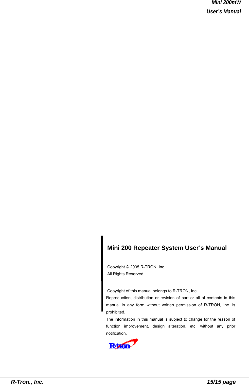 Mini 200mW   User’s Manual  R-Tron., Inc.                                                          15/15 page                        Mini 200 Repeater System User’s Manual  Copyright © 2005 R-TRON, Inc.   All Rights Reserved   Copyright of this manual belongs to R-TRON, Inc. Reproduction, distribution or revision of part or all of contents in this manual in any form without written permission of R-TRON, Inc. is prohibited. The information in this manual is subject to change for the reason of function improvement, design alteration, etc. without any prior notification.     