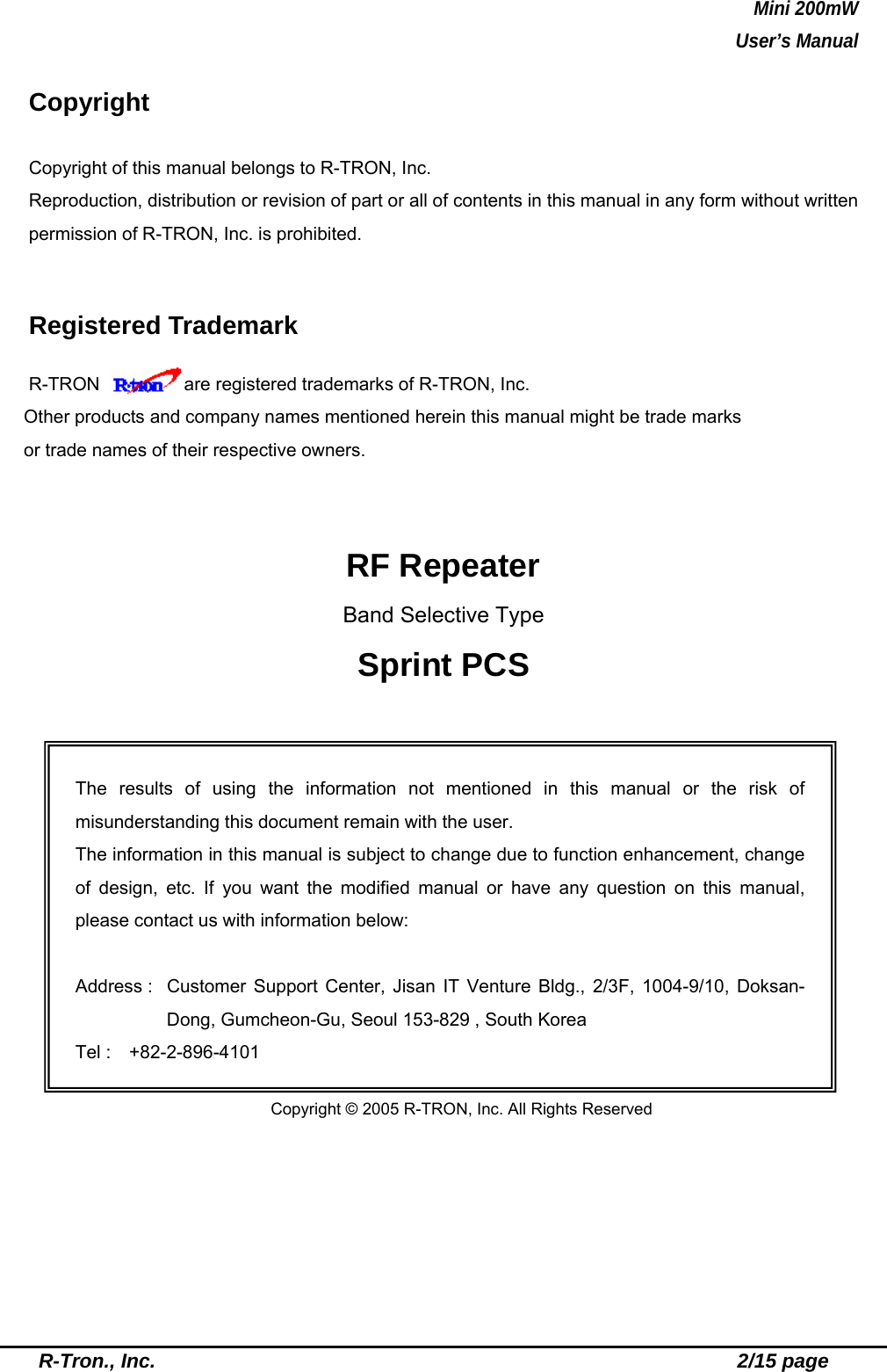 Mini 200mW   User’s Manual  R-Tron., Inc.                                                          2/15 page  Copyright  Copyright of this manual belongs to R-TRON, Inc. Reproduction, distribution or revision of part or all of contents in this manual in any form without written permission of R-TRON, Inc. is prohibited.  Registered Trademark R-TRON     are registered trademarks of R-TRON, Inc. Other products and company names mentioned herein this manual might be trade marks or trade names of their respective owners.   RF Repeater Band Selective Type Sprint PCS             Copyright © 2005 R-TRON, Inc. All Rights Reserved The results of using the information not mentioned in this manual or the risk of misunderstanding this document remain with the user. The information in this manual is subject to change due to function enhancement, change of design, etc. If you want the modified manual or have any question on this manual, please contact us with information below:  Address :  Customer Support Center, Jisan IT Venture Bldg., 2/3F, 1004-9/10, Doksan-Dong, Gumcheon-Gu, Seoul 153-829 , South Korea Tel :  +82-2-896-4101 