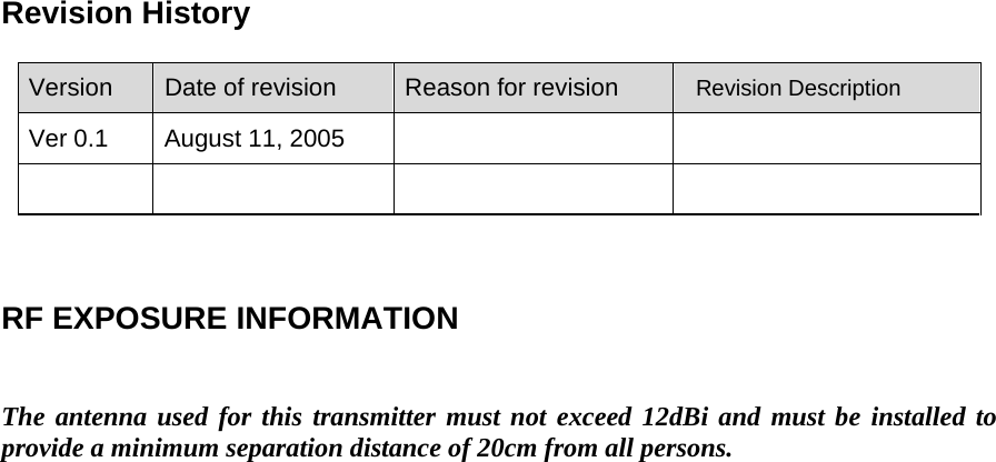 Revision History Version  Date of revision  Reason for revision   Revision Description Ver 0.1  August 11, 2005              RF EXPOSURE INFORMATION   The antenna used for this transmitter must not exceed 12dBi and must be installed to provide a minimum separation distance of 20cm from all persons. 