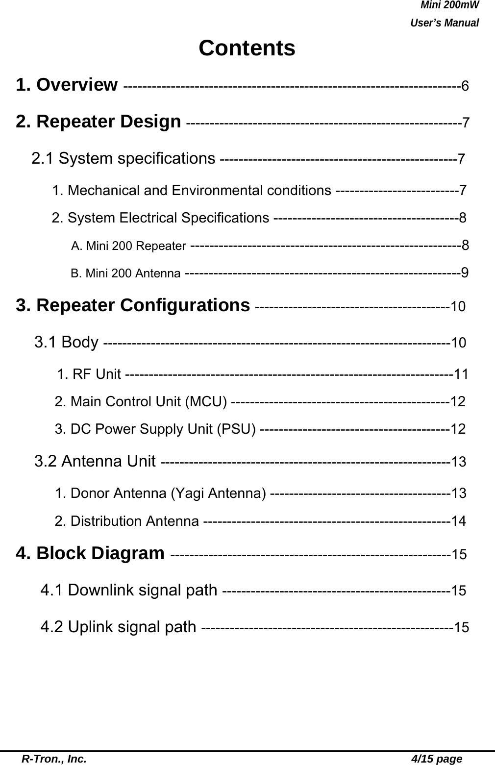 Mini 200mW   User’s Manual  R-Tron., Inc.                                                          4/15 page Contents 1. Overview -----------------------------------------------------------------------6 2. Repeater Design ----------------------------------------------------------7    2.1 System specifications --------------------------------------------------7 1. Mechanical and Environmental conditions --------------------------7 2. System Electrical Specifications ---------------------------------------8       A. Mini 200 Repeater ---------------------------------------------------------8 B. Mini 200 Antenna ----------------------------------------------------------9 3. Repeater Configurations -----------------------------------------10  3.1 Body -------------------------------------------------------------------------10      1. RF Unit ---------------------------------------------------------------------11         2. Main Control Unit (MCU) ----------------------------------------------12     3. DC Power Supply Unit (PSU) ----------------------------------------12   3.2 Antenna Unit -------------------------------------------------------------13         1. Donor Antenna (Yagi Antenna) --------------------------------------13     2. Distribution Antenna ----------------------------------------------------14 4. Block Diagram -----------------------------------------------------------15   4.1 Downlink signal path ------------------------------------------------15 4.2 Uplink signal path -----------------------------------------------------15 