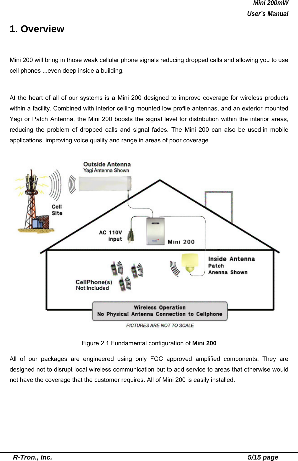 Mini 200mW   User’s Manual  R-Tron., Inc.                                                          5/15 page 1. Overview  Mini 200 will bring in those weak cellular phone signals reducing dropped calls and allowing you to use cell phones ...even deep inside a building.  At the heart of all of our systems is a Mini 200 designed to improve coverage for wireless products within a facility. Combined with interior ceiling mounted low profile antennas, and an exterior mounted Yagi or Patch Antenna, the Mini 200 boosts the signal level for distribution within the interior areas, reducing the problem of dropped calls and signal fades. The Mini 200 can also be used in mobile applications, improving voice quality and range in areas of poor coverage.     Figure 2.1 Fundamental configuration of Mini 200  All of our packages are engineered using only FCC approved amplified components. They are designed not to disrupt local wireless communication but to add service to areas that otherwise would not have the coverage that the customer requires. All of Mini 200 is easily installed. 