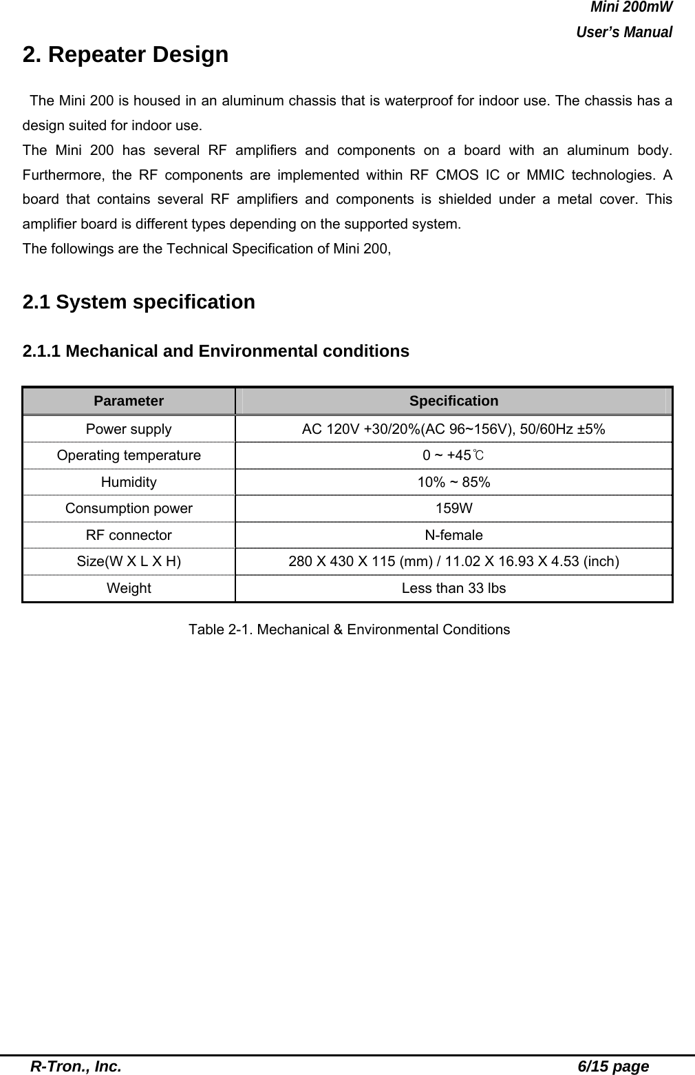 Mini 200mW   User’s Manual  R-Tron., Inc.                                                          6/15 page 2. Repeater Design  The Mini 200 is housed in an aluminum chassis that is waterproof for indoor use. The chassis has a design suited for indoor use.   The Mini 200 has several RF amplifiers and components on a board with an aluminum body. Furthermore, the RF components are implemented within RF CMOS IC or MMIC technologies. A board that contains several RF amplifiers and components is shielded under a metal cover. This amplifier board is different types depending on the supported system. The followings are the Technical Specification of Mini 200,  2.1 System specification  2.1.1 Mechanical and Environmental conditions  Parameter  Specification Power supply  AC 120V +30/20%(AC 96~156V), 50/60Hz ±5% Operating temperature  0 ~ +45℃ Humidity  10% ~ 85% Consumption power  159W RF connector  N-female Size(W X L X H)  280 X 430 X 115 (mm) / 11.02 X 16.93 X 4.53 (inch) Weight  Less than 33 lbs  Table 2-1. Mechanical &amp; Environmental Conditions 