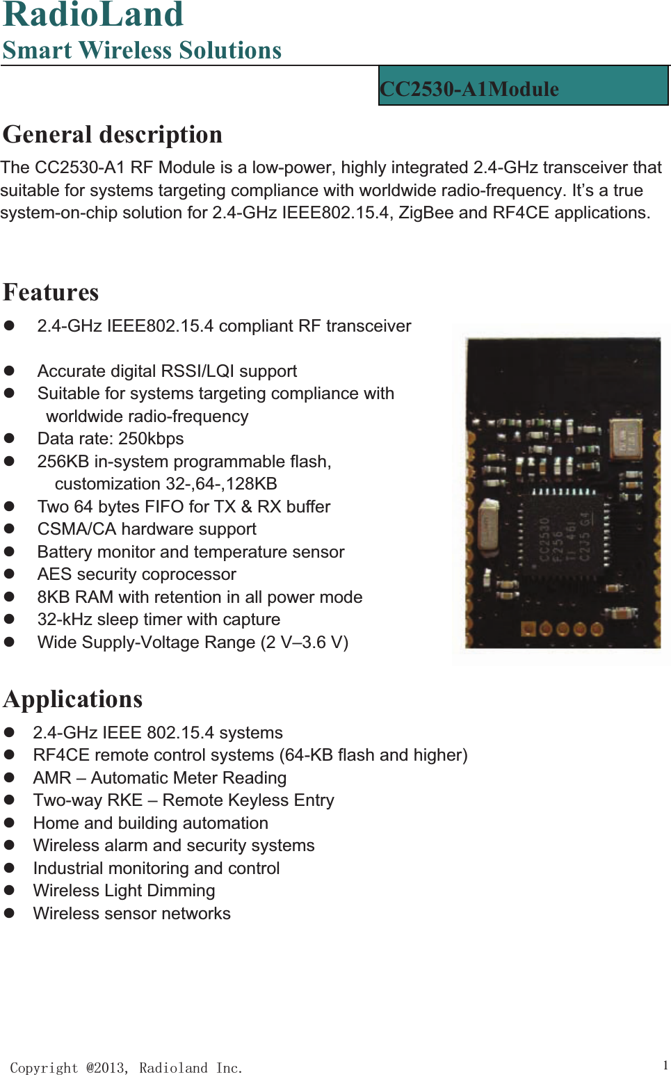 RadioLandSmart Wireless Solutions&amp;RS\ULJKW#5DGLRODQG,QF 1General description The CC2530-A1 RF Module is a low-power, highly integrated 2.4-GHz transceiver that suitable for systems targeting compliance with worldwide radio-frequency. It’s a true system-on-chip solution for 2.4-GHz IEEE802.15.4, ZigBee and RF4CE applications. Featuresz  2.4-GHz IEEE802.15.4 compliant RF transceiver z  Programmable output power up to 4.5dBm z  Accurate digital RSSI/LQI support z  Suitable for systems targeting compliance with worldwide radio-frequency z  Data rate: 250kbps                              z  256KB in-system programmable flash, customization 32-,64-,128KB z  Two 64 bytes FIFO for TX &amp; RX buffer z CSMA/CA hardware support z  Battery monitor and temperature sensor z  AES security coprocessor z  8KB RAM with retention in all power mode z  32-kHz sleep timer with capture z  Wide Supply-Voltage Range (2 V–3.6 V) Applicationsz  2.4-GHz IEEE 802.15.4 systems z  RF4CE remote control systems (64-KB flash and higher) z  AMR – Automatic Meter Reading z  Two-way RKE – Remote Keyless Entry z  Home and building automation z  Wireless alarm and security systems z  Industrial monitoring and control z  Wireless Light Dimming z  Wireless sensor networks CC2530-A1Module  