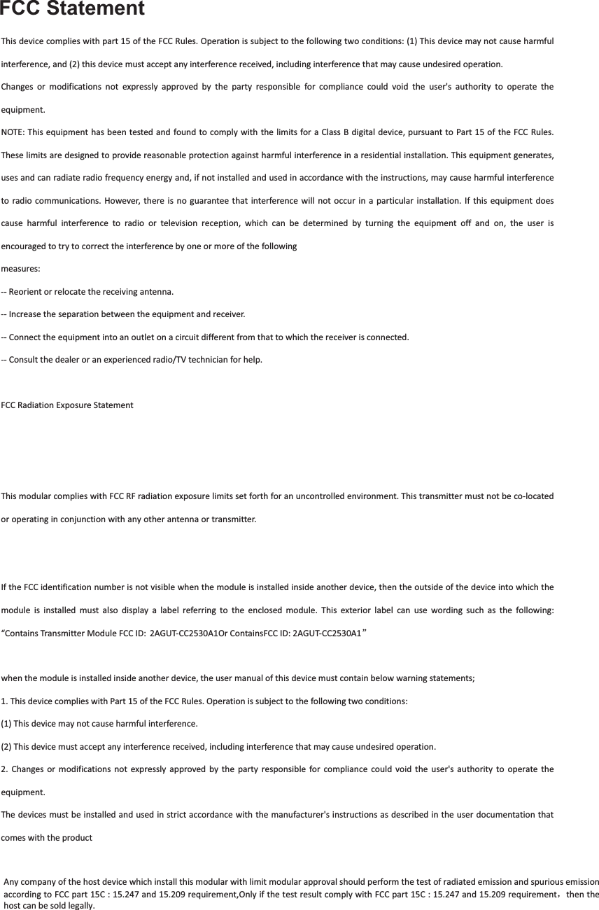 FCC StatementThisdevicecomplieswithpart15oftheFCCRules.Operationissubjecttothefollowingtwoconditions:(1)Thisdevicemaynotcauseharmfulinterference,and(2)thisdevicemustacceptanyinterferencereceived,includinginterferencethatmaycauseundesiredoperation.Changes or modifications not expressly approved by the party responsible for compliance could void the user&apos;s authority to operate theequipment.NOTE:Thisequipmenthasbeentested andfoundtocomplywith thelimitsforaClassBdigitaldevice,pursuanttoPart15oftheFCCRules.Theselimitsaredesignedtoprovidereasonableprotectionagainstharmfulinterferenceinaresidentialinstallation.Thisequipmentgenerates,usesandcanradiateradiofrequencyenergyand,ifnotinstalledandusedinaccordancewiththeinstructions,maycauseharmfulinterferenceto radio communications. However, thereis no guarantee thatinterferencewill not occur in a particular installation. If this equipmentdoescause harmful interference to radio or television reception, which can be determined by turning the equipment off and on, the user isencouragedtotrytocorrecttheinterferencebyoneormoreofthefollowingmeasures:Reorientorrelocatethereceivingantenna.Increasetheseparationbetweentheequipmentandreceiver.Connecttheequipmentintoanoutletonacircuitdifferentfromthattowhichthereceiverisconnected.Consultthedealeroranexperiencedradio/TVtechnicianforhelp.FCCRadiationExposureStatementThemodularcanbeinstalledorintegratedinmobileorfixdevicesonly.Thismodularcannotbeinstalledinanyportabledevice,forexample,USBdongleliketransmittersisforbidden.ThismodularcomplieswithFCCRFradiationexposurelimitssetforthforanuncontrolledenvironment.Thistransmittermustnotbecolocatedoroperatinginconjunctionwithanyotherantennaortransmitter.Thismodularmustbeinstalledandoperatedwithaminimumdistanceof20cmbetweentheradiatoranduserbody.IftheFCCidentificationnumberisnotvisiblewhenthemoduleisinstalledinsideanotherdevice,thentheoutsideofthedeviceintowhichthemodule is installed must also display a label referring to the enclosed module. This exterior label can use wording such as the following:“ContainsTransmitterModuleFCCID:2AGUTCC2530A1OrContainsFCCID:2AGUTCC2530A1āwhenthemoduleisinstalledinsideanotherdevice,theusermanualofthisdevicemustcontainbelowwarningstatements;1.ThisdevicecomplieswithPart15oftheFCCRules.Operationissubjecttothefollowingtwoconditions:(1)Thisdevicemaynotcauseharmfulinterference.(2)Thisdevicemustacceptanyinterferencereceived,includinginterferencethatmaycauseundesiredoperation.2. Changes or modifications not expressly approved by the party responsible for compliance could void the user&apos;s authority to operate theequipment.Thedevicesmustbeinstalledandusedinstrictaccordancewiththemanufacturer&apos;sinstructionsasdescribedintheuserdocumentationthatcomeswiththeproductAny company of the host device which install this modular with limit modular approval should perform the test of radiated emission and spurious emission according to FCC part 15C : 15.247 and 15.209 requirement,Only if the test result comply with FCC part 15C : 15.247 and 15.209 requirementˈthen thehost can be sold legally. 