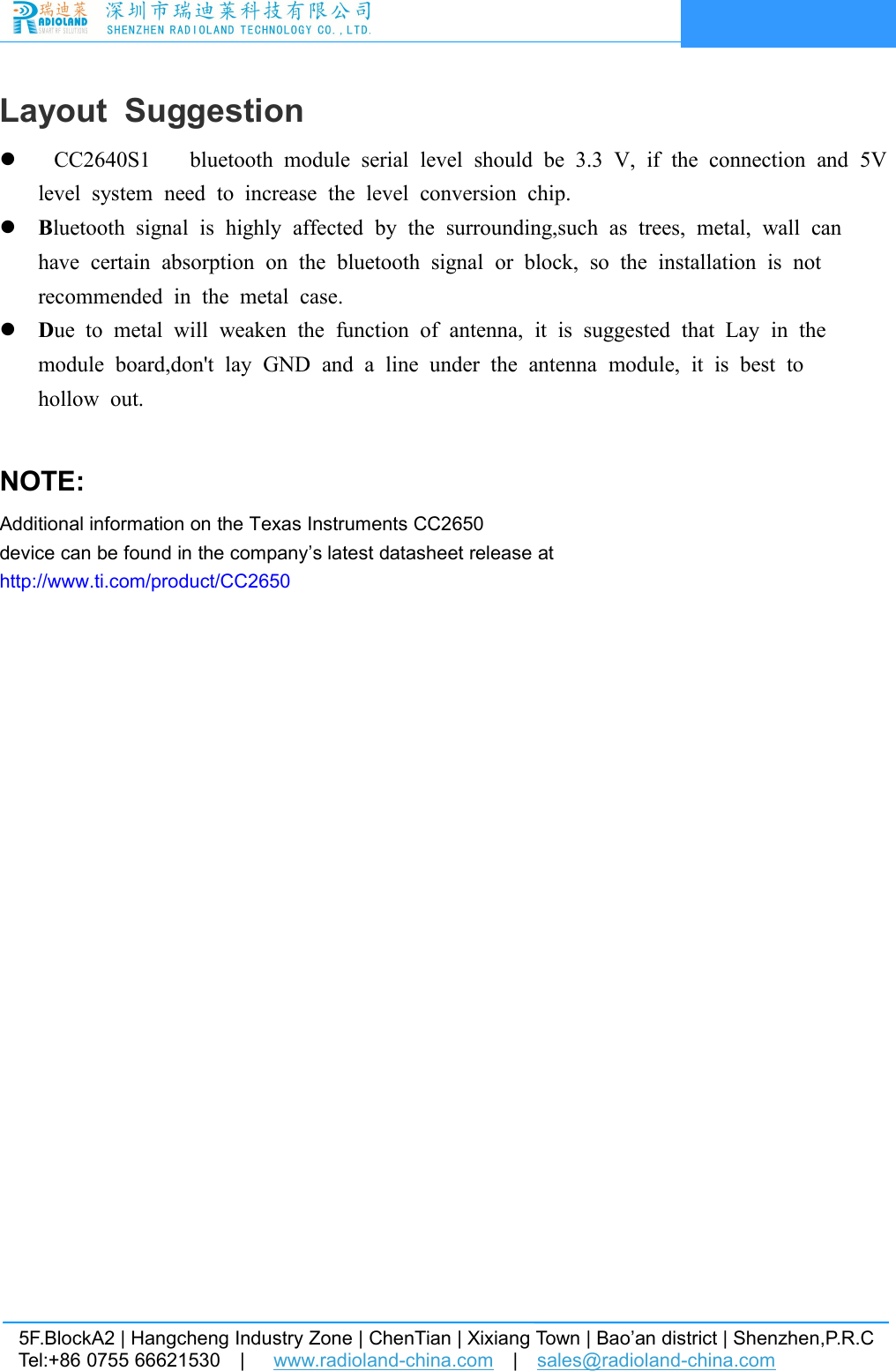 5F.BlockA2 | Hangcheng Industry Zone | ChenTian | Xixiang Town | Bao&rsquo;an district | Shenzhen,P.R.CTel:+86 0755 66621530 | www.radioland-china.com |sales@radioland-china.comLayout SuggestionCC2640S1 bluetooth module serial level should be 3.3 V, if the connection and 5Vlevel system need to increase the level conversion chip.Bluetooth signal is highly affected by the surrounding,such as trees, metal, wall canhave certain absorption on the bluetooth signal or block, so the installation is notrecommended in the metal case.Due to metal will weaken the function of antenna, it is suggested that Lay in themodule board,don't lay GND and a line under the antenna module, it is best tohollow out.NOTE:Additional information on the Texas Instruments CC2650device can be found in the company&rsquo;s latest datasheet release athttp://www.ti.com/product/CC2650