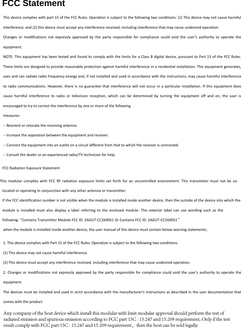 FCC StatementThis device complies with part 15 of the FCC Rules. Operation is subject to the following two conditions: (1) This device may not cause harmful interference, and (2) this device must accept any interference received, including interference that may cause undesired operation. Changes or modifications not expressly approved by the party responsible for compliance could void the user's authority to operate the equipment. NOTE: This equipment has been tested and found to comply with the limits for a Class B digital device, pursuant to Part 15 of the FCC Rules. These limits are designed to provide reasonable protection against harmful interference in a residential installation. This equipment generates, uses and can radiate radio frequency energy and, if not installed and used in accordance with the instructions, may cause harmful interference to radio communications. However, there is no guarantee that interference will not occur in a particular installation. If this equipment does cause harmful interference to radio or television reception, which can be determined by turning the equipment off and on, the user is encouraged to try to correct the interference by one or more of the following measures: -- Reorient or relocate the receiving antenna. -- Increase the separation between the equipment and receiver. -- Connect the equipment into an outlet on a circuit different from that to which the receiver is connected. -- Consult the dealer or an experienced radio/TV technician for help. FCC Radiation Exposure Statement  This modular complies with FCC RF radiation exposure limits set forth for an uncontrolled environment. This transmitter must not be co-located or operating in conjunction with any other antenna or transmitter.  If the FCC identification number is not visible when the module is installed inside another device, then the outside of the device into which the module is installed must also display a label referring to the enclosed module. This exterior label can use wording such as the following: &ldquo;Contains Transmitter Module FCC ID: 2AGUT-CC2640S1 Or Contains FCC ID: 2AGUT-CC2640S1&rdquo; when the module is installed inside another device, the user manual of this device must contain below warning statements; 1. This device complies with Part 15 of the FCC Rules. Operation is subject to the following two conditions:(1) This device may not cause harmful interference. (2) This device must accept any interference received, including interference that may cause undesired operation. 2. Changes or modifications not expressly approved by the party responsible for compliance could void the user's authority to operate theequipment. The devices must be installed and used in strict accordance with the manufacturer's instructions as described in the user documentation that comes with the product Any company of the host device which install this modular with limit modular approval should perform the test of radiated emission and spurious emission according to FCC part 15C : 15.247 and 15.209 requirement, Only if the test result comply with FCC part 15C : 15.247 and 15.209 requirement，then the host can be sold legally.