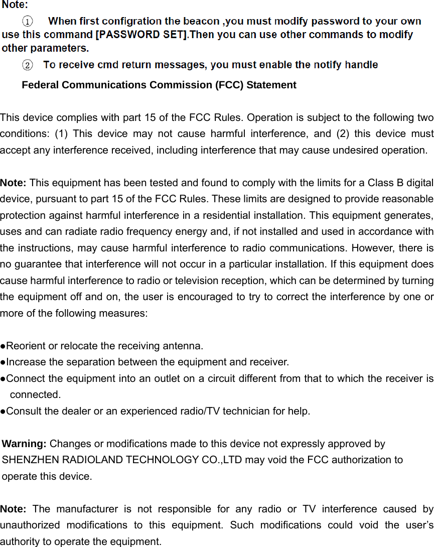      Federal Communications Commission (FCC) Statement  This device complies with part 15 of the FCC Rules. Operation is subject to the following two conditions: (1) This device may not cause harmful interference, and (2) this device must accept any interference received, including interference that may cause undesired operation.      Note: This equipment has been tested and found to comply with the limits for a Class B digital device, pursuant to part 15 of the FCC Rules. These limits are designed to provide reasonable protection against harmful interference in a residential installation. This equipment generates, uses and can radiate radio frequency energy and, if not installed and used in accordance with the instructions, may cause harmful interference to radio communications. However, there is no guarantee that interference will not occur in a particular installation. If this equipment does cause harmful interference to radio or television reception, which can be determined by turning the equipment off and on, the user is encouraged to try to correct the interference by one or more of the following measures:        ●Reorient or relocate the receiving antenna. ●Increase the separation between the equipment and receiver.             ●Connect the equipment into an outlet on a circuit different from that to which the receiver is connected.       ●Consult the dealer or an experienced radio/TV technician for help.          Warning: Changes or modifications made to this device not expressly approved by SHENZHEN RADIOLAND TECHNOLOGY CO.,LTD may void the FCC authorization to operate this device.      Note:  The manufacturer is not responsible for any radio or TV interference caused by unauthorized modifications to this equipment. Such modifications could void the user&rsquo;s authority to operate the equipment.  