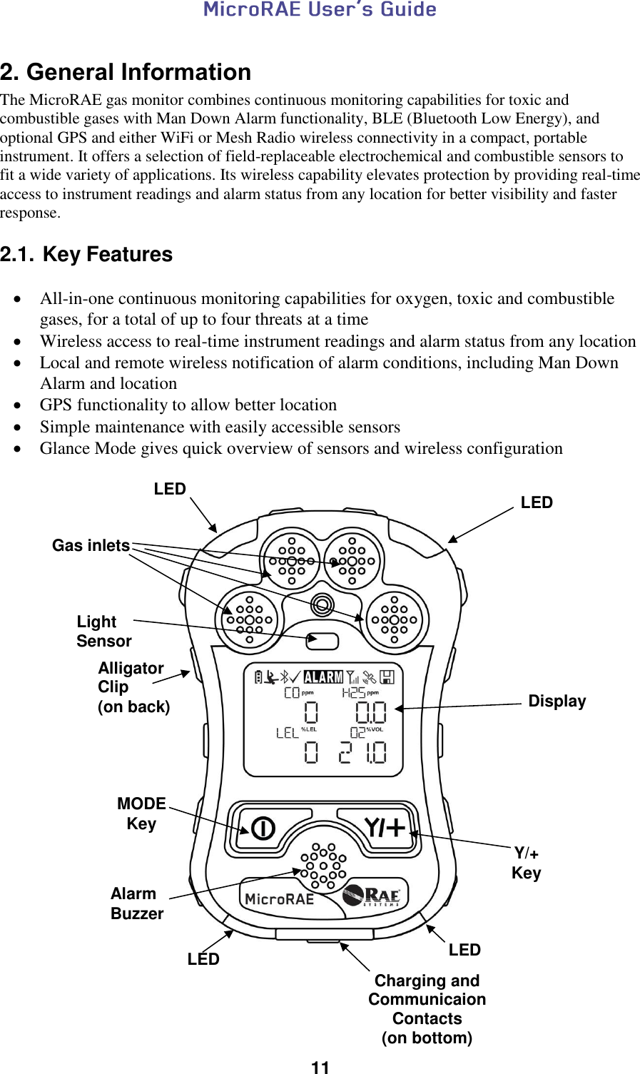  11  2. General Information The MicroRAE gas monitor combines continuous monitoring capabilities for toxic and combustible gases with Man Down Alarm functionality, BLE (Bluetooth Low Energy), and optional GPS and either WiFi or Mesh Radio wireless connectivity in a compact, portable instrument. It offers a selection of field-replaceable electrochemical and combustible sensors to fit a wide variety of applications. Its wireless capability elevates protection by providing real-time access to instrument readings and alarm status from any location for better visibility and faster response.  2.1. Key Features   All-in-one continuous monitoring capabilities for oxygen, toxic and combustible gases, for a total of up to four threats at a time  Wireless access to real-time instrument readings and alarm status from any location  Local and remote wireless notification of alarm conditions, including Man Down Alarm and location  GPS functionality to allow better location  Simple maintenance with easily accessible sensors  Glance Mode gives quick overview of sensors and wireless configuration                                                                            Gas inlets Display MODE Key Y/+ Key Alarm Buzzer LED LED LED LED Alligator Clip (on back) Charging and Communicaion Contacts (on bottom) Light Sensor 